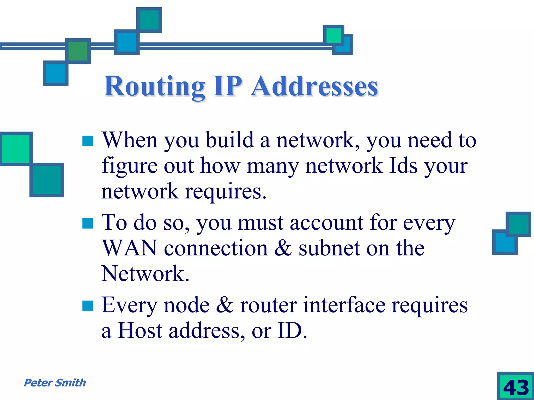 Routing IP Addresses 
 When you build a network, you need to 
figure out how many network Ids your 
network requires. 
 To do so, you must account for every 
WAN connection & subnet on the 
Network. 
 Every node & router interface requires 
a Host address, or ID. 
Peter Smith 43 
 