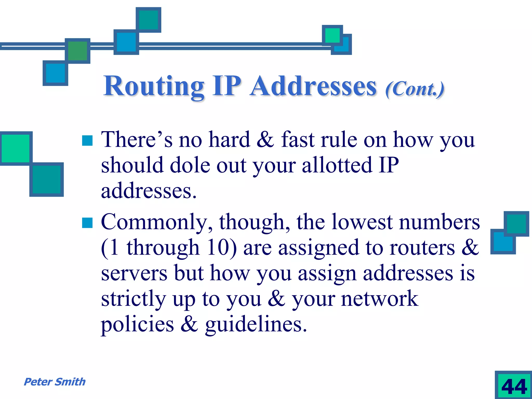 Routing IP Addresses (Cont.) 
 There’s no hard & fast rule on how you 
should dole out your allotted IP 
addresses. 
 Commonly, though, the lowest numbers 
(1 through 10) are assigned to routers & 
servers but how you assign addresses is 
strictly up to you & your network 
policies & guidelines. 
Peter Smith 44 
 