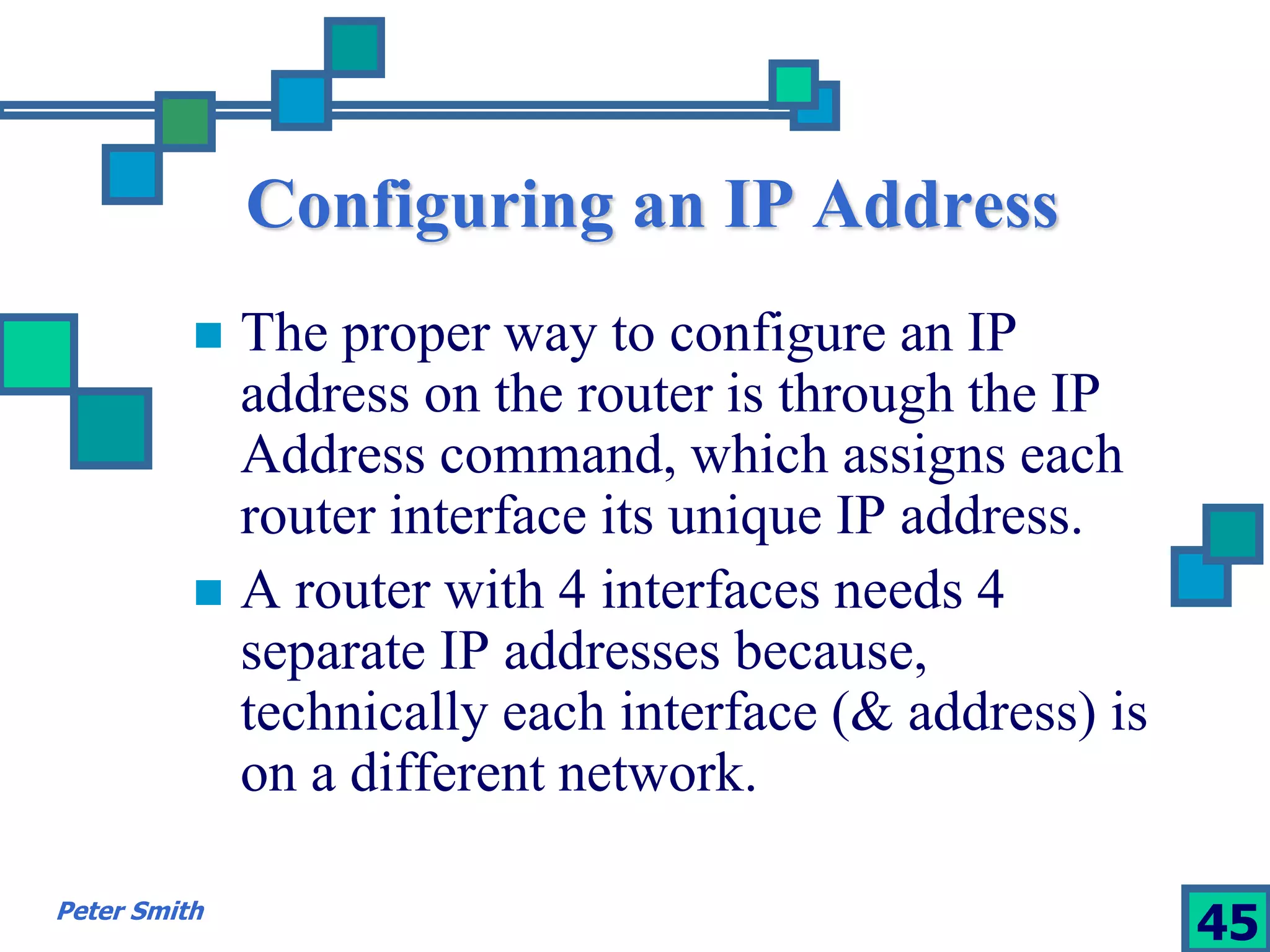Configuring an IP Address 
 The proper way to configure an IP 
address on the router is through the IP 
Address command, which assigns each 
router interface its unique IP address. 
 A router with 4 interfaces needs 4 
separate IP addresses because, 
technically each interface (& address) is 
on a different network. 
Peter Smith 45 
 