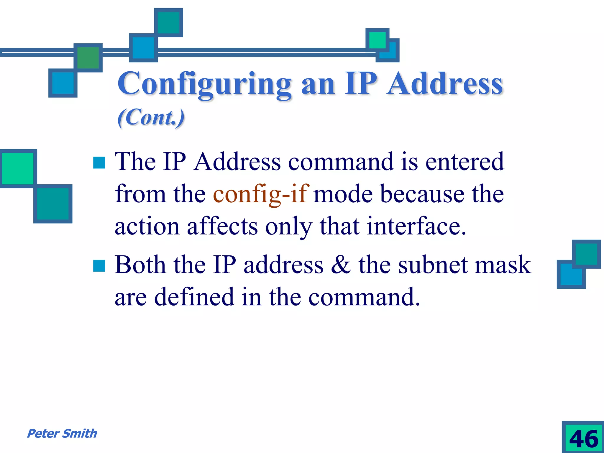 Configuring an IP Address 
(Cont.) 
 The IP Address command is entered 
from the config-if mode because the 
action affects only that interface. 
 Both the IP address & the subnet mask 
are defined in the command. 
Peter Smith 46 
 