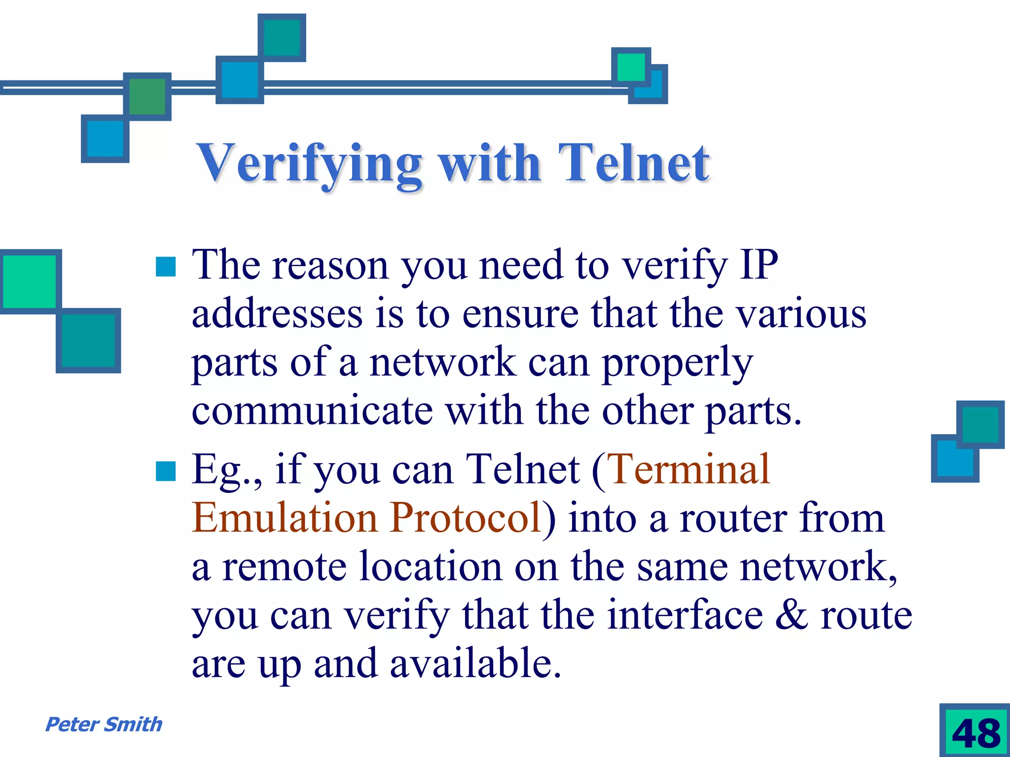 Verifying with Telnet 
 The reason you need to verify IP 
addresses is to ensure that the various 
parts of a network can properly 
communicate with the other parts. 
 Eg., if you can Telnet (Terminal 
Emulation Protocol) into a router from 
a remote location on the same network, 
you can verify that the interface & route 
are up and available. 
Peter Smith 48 
 