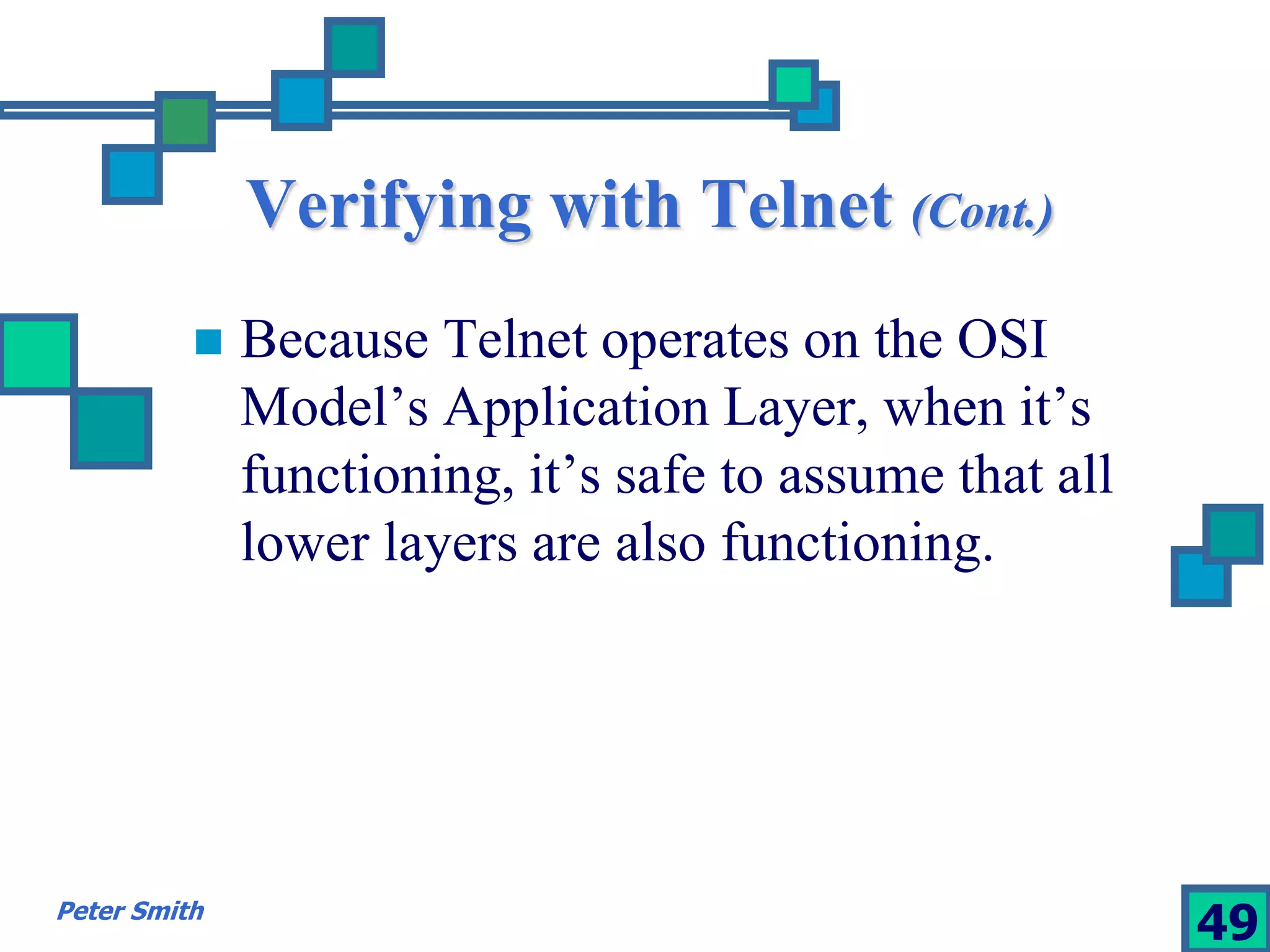 Verifying with Telnet (Cont.) 
 Because Telnet operates on the OSI 
Model’s Application Layer, when it’s 
functioning, it’s safe to assume that all 
lower layers are also functioning. 
Peter Smith 49 
 