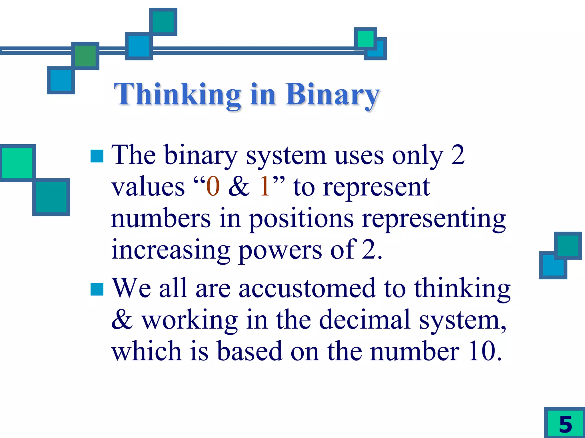 5 
Thinking in Binary 
 The binary system uses only 2 
values “0 & 1” to represent 
numbers in positions representing 
increasing powers of 2. 
 We all are accustomed to thinking 
& working in the decimal system, 
which is based on the number 10. 
 