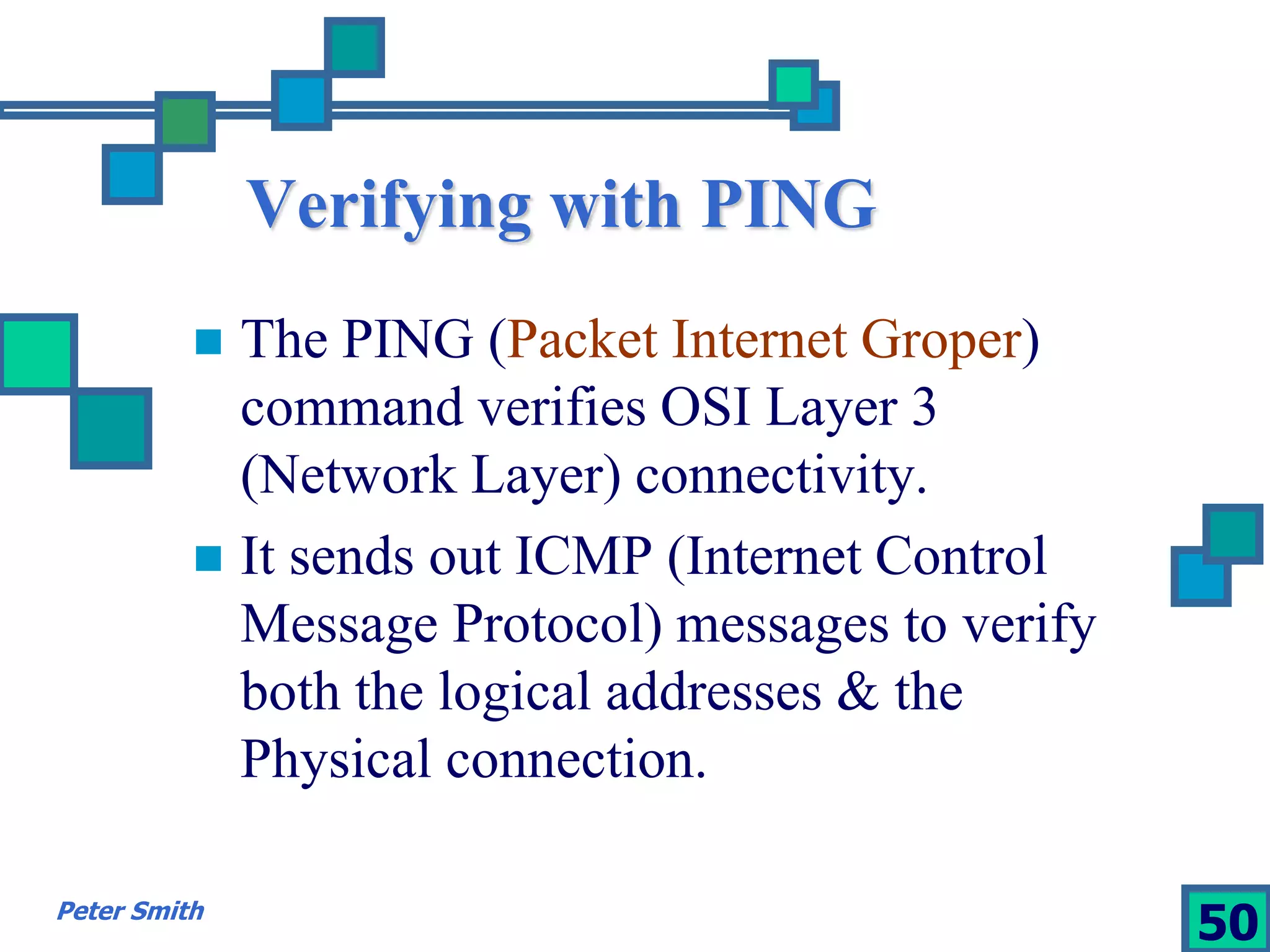 Verifying with PING 
 The PING (Packet Internet Groper) 
command verifies OSI Layer 3 
(Network Layer) connectivity. 
 It sends out ICMP (Internet Control 
Message Protocol) messages to verify 
both the logical addresses & the 
Physical connection. 
Peter Smith 50 
 