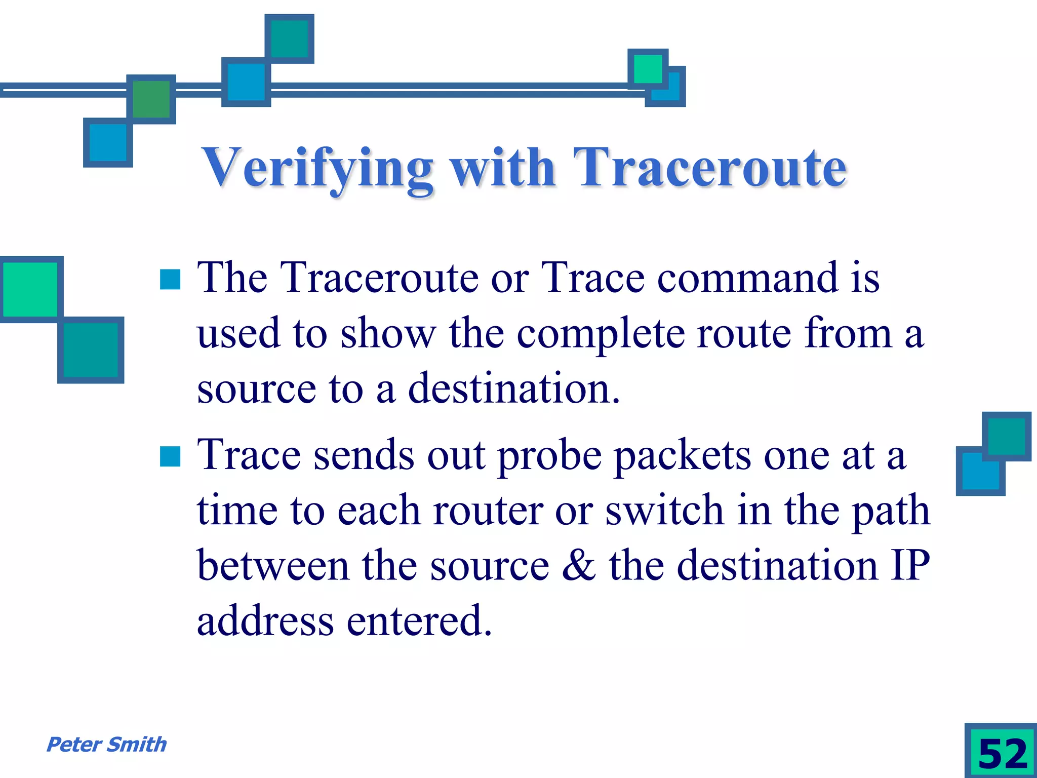 Verifying with Traceroute 
 The Traceroute or Trace command is 
used to show the complete route from a 
source to a destination. 
 Trace sends out probe packets one at a 
time to each router or switch in the path 
between the source & the destination IP 
address entered. 
Peter Smith 52 
 