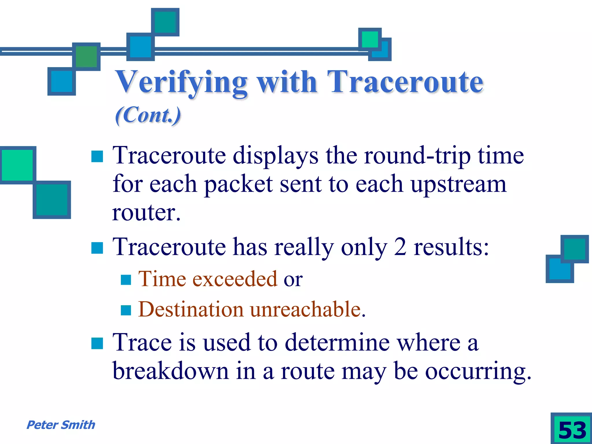 Verifying with Traceroute 
(Cont.) 
 Traceroute displays the round-trip time 
for each packet sent to each upstream 
router. 
 Traceroute has really only 2 results: 
 Time exceeded or 
 Destination unreachable. 
 Trace is used to determine where a 
breakdown in a route may be occurring. 
Peter Smith 53 
 