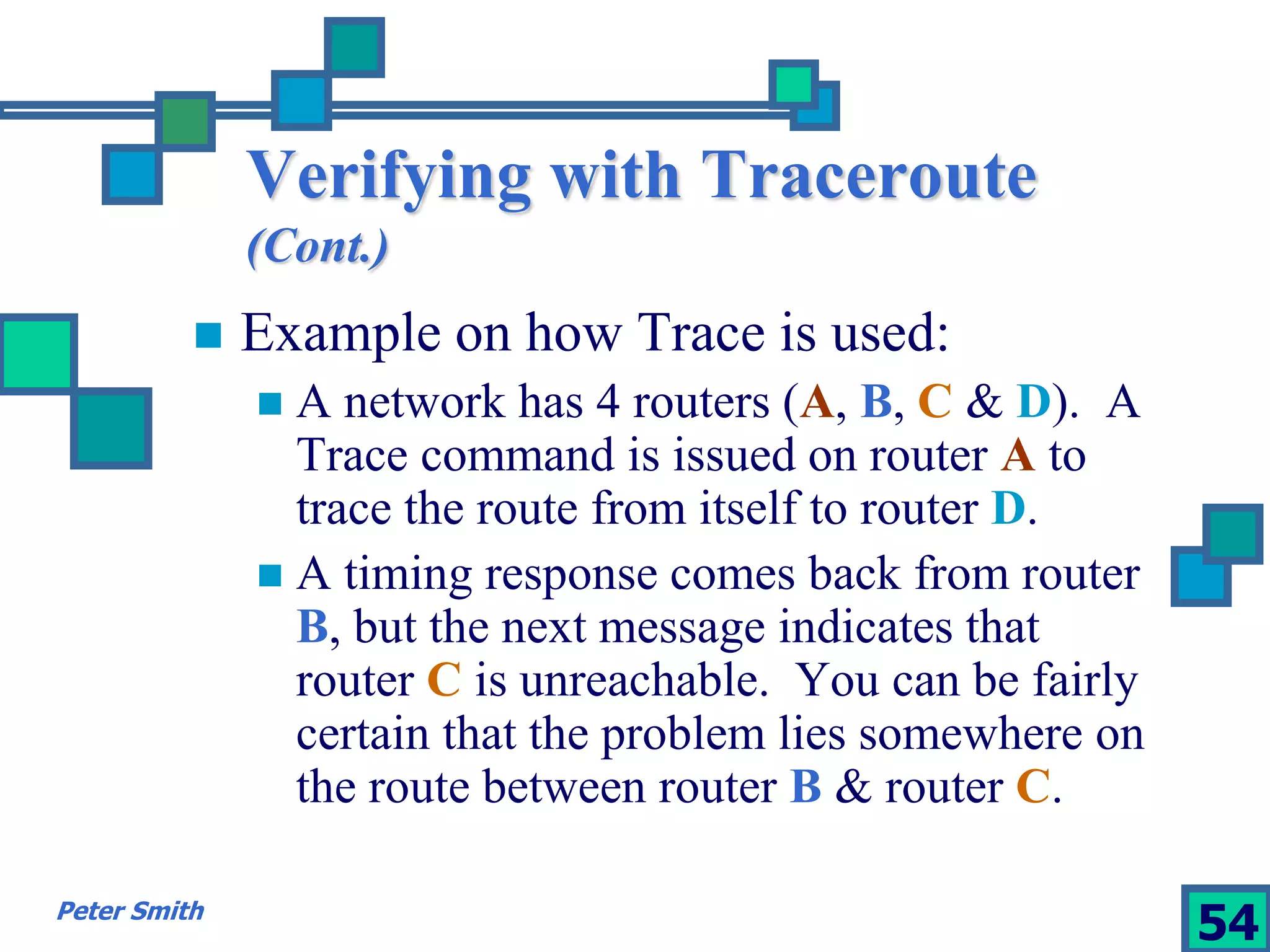 Verifying with Traceroute 
(Cont.) 
 Example on how Trace is used: 
 A network has 4 routers (A, B, C & D). A 
Trace command is issued on router A to 
trace the route from itself to router D. 
 A timing response comes back from router 
B, but the next message indicates that 
router C is unreachable. You can be fairly 
certain that the problem lies somewhere on 
the route between router B & router C. 
Peter Smith 54 
 