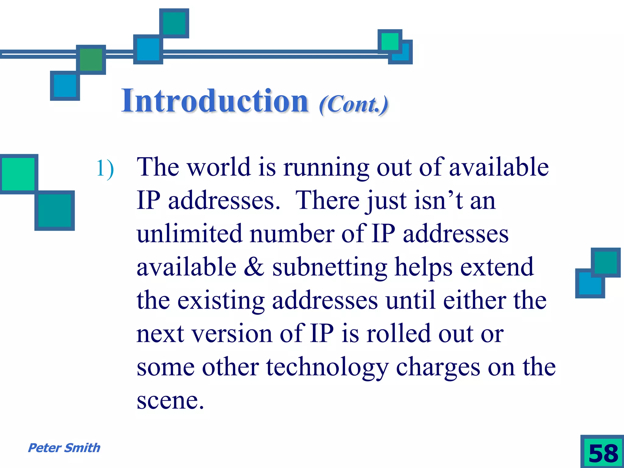 Introduction (Cont.) 
1) The world is running out of available 
IP addresses. There just isn’t an 
unlimited number of IP addresses 
available & subnetting helps extend 
the existing addresses until either the 
next version of IP is rolled out or 
some other technology charges on the 
scene. 
Peter Smith 58 
 