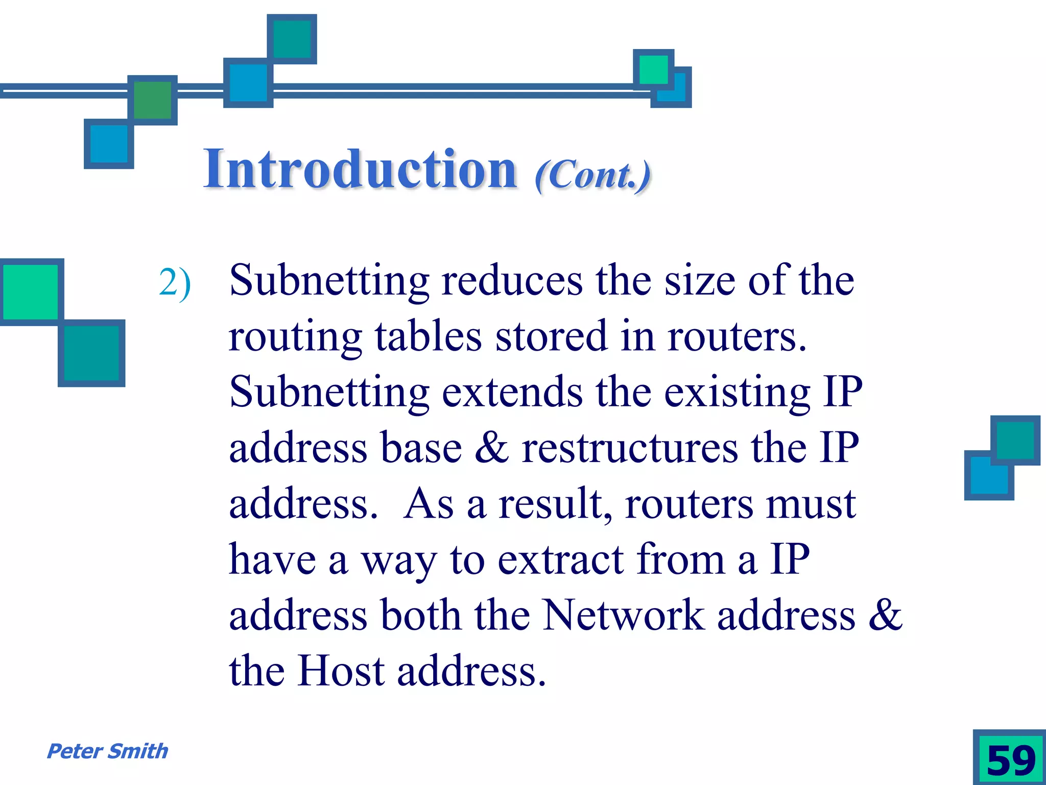 Introduction (Cont.) 
2) Subnetting reduces the size of the 
routing tables stored in routers. 
Subnetting extends the existing IP 
address base & restructures the IP 
address. As a result, routers must 
have a way to extract from a IP 
address both the Network address & 
the Host address. 
Peter Smith 59 
 