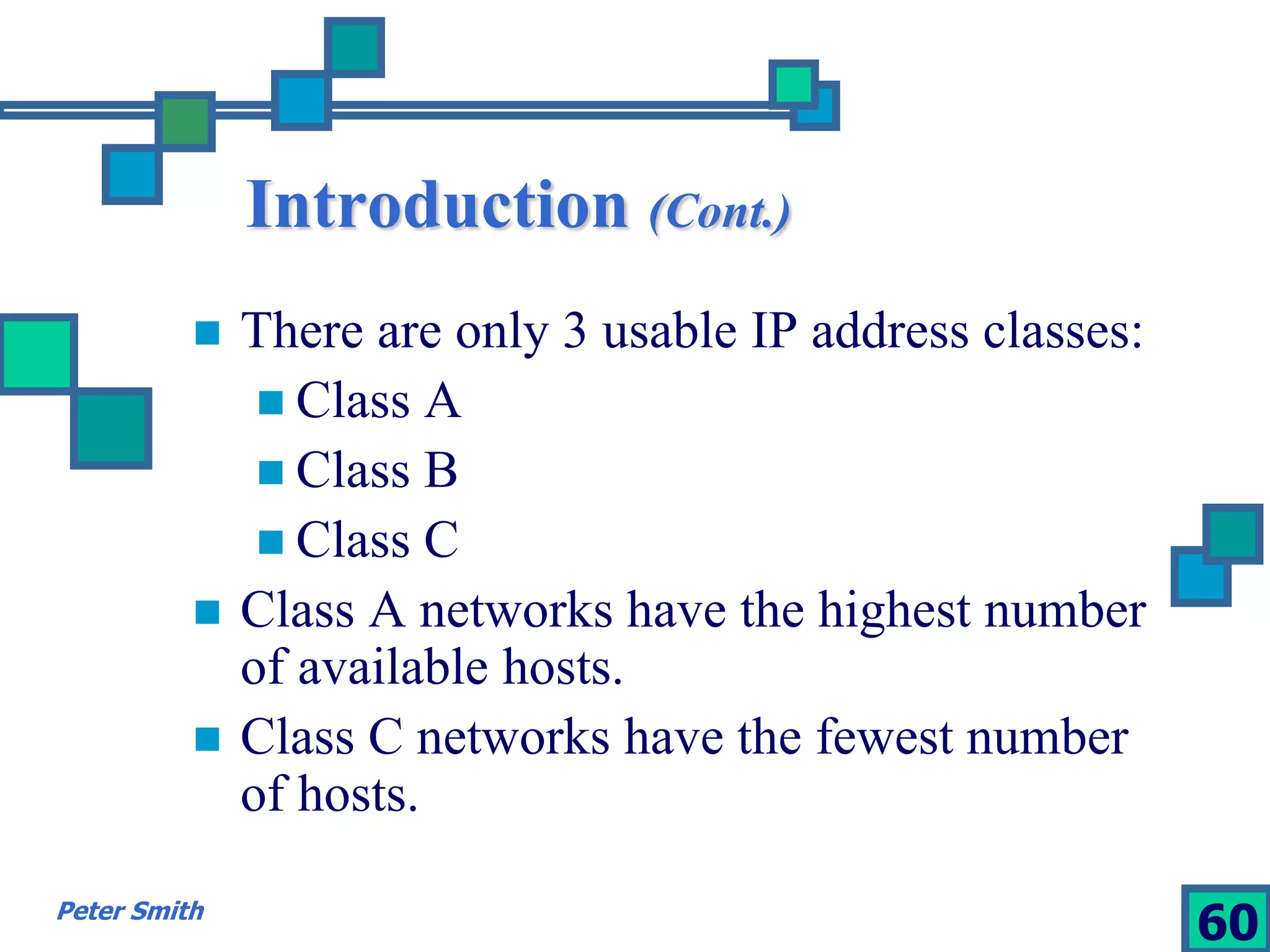 Introduction (Cont.) 
 There are only 3 usable IP address classes: 
 Class A 
 Class B 
 Class C 
 Class A networks have the highest number 
of available hosts. 
 Class C networks have the fewest number 
of hosts. 
Peter Smith 60 
 