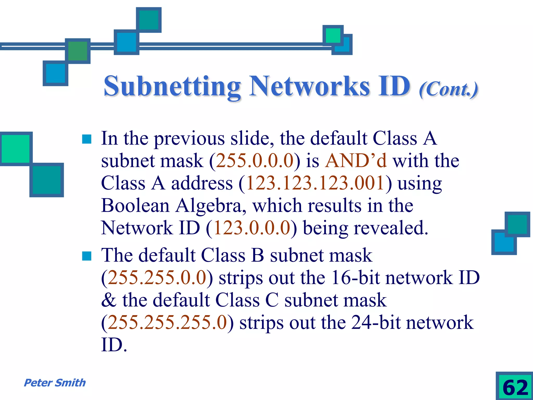 Subnetting Networks ID (Cont.) 
 In the previous slide, the default Class A 
subnet mask (255.0.0.0) is AND’d with the 
Class A address (123.123.123.001) using 
Boolean Algebra, which results in the 
Network ID (123.0.0.0) being revealed. 
 The default Class B subnet mask 
(255.255.0.0) strips out the 16-bit network ID 
& the default Class C subnet mask 
(255.255.255.0) strips out the 24-bit network 
ID. 
Peter Smith 62 
 