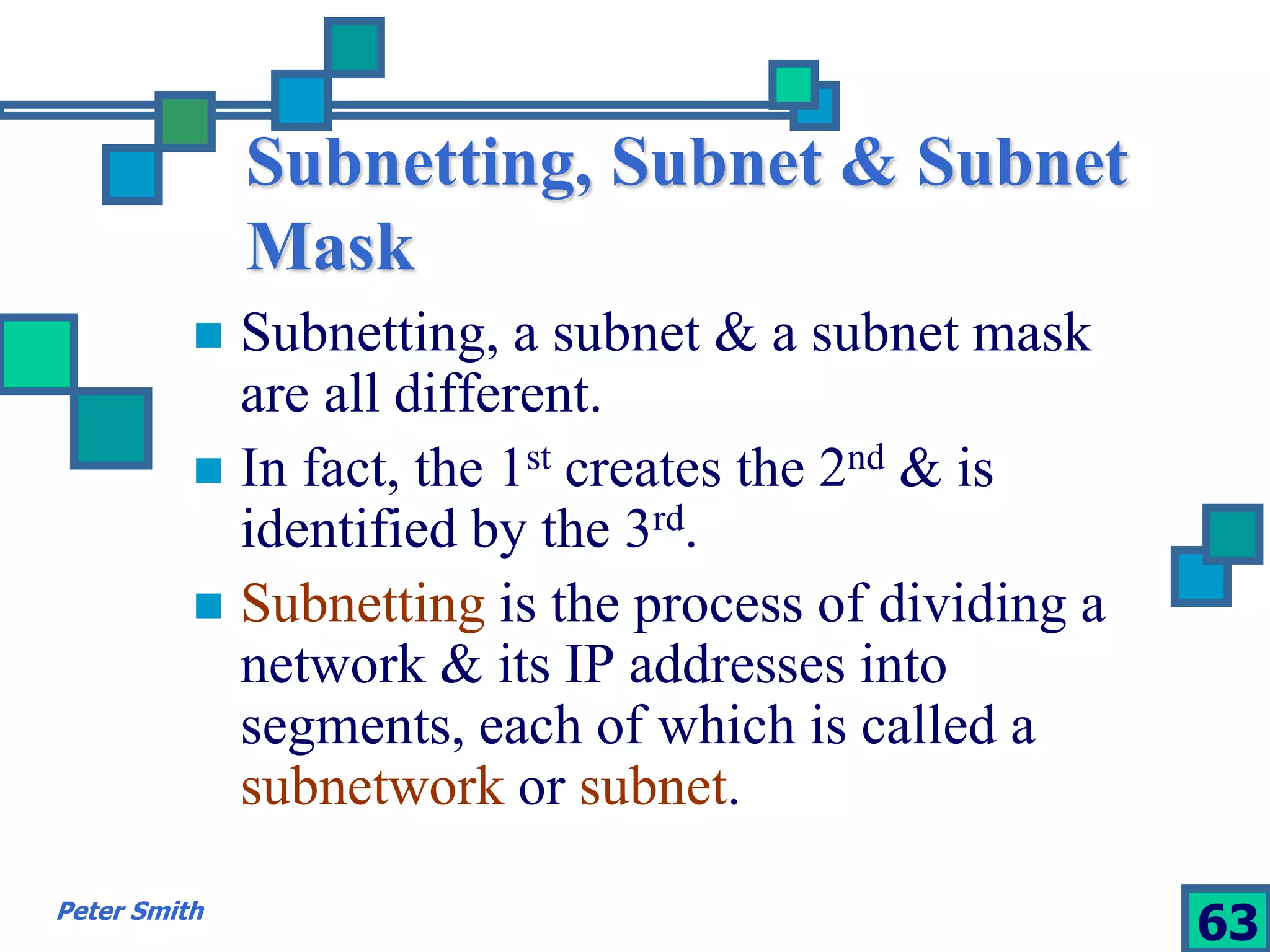 Subnetting, Subnet & Subnet 
Mask 
 Subnetting, a subnet & a subnet mask 
are all different. 
 In fact, the 1st creates the 2nd & is 
identified by the 3rd. 
 Subnetting is the process of dividing a 
network & its IP addresses into 
segments, each of which is called a 
subnetwork or subnet. 
Peter Smith 63 
 