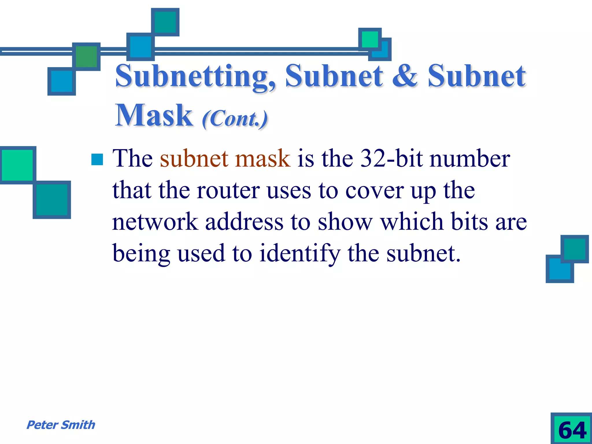 Subnetting, Subnet & Subnet 
Mask (Cont.) 
 The subnet mask is the 32-bit number 
that the router uses to cover up the 
network address to show which bits are 
being used to identify the subnet. 
Peter Smith 64 
 
