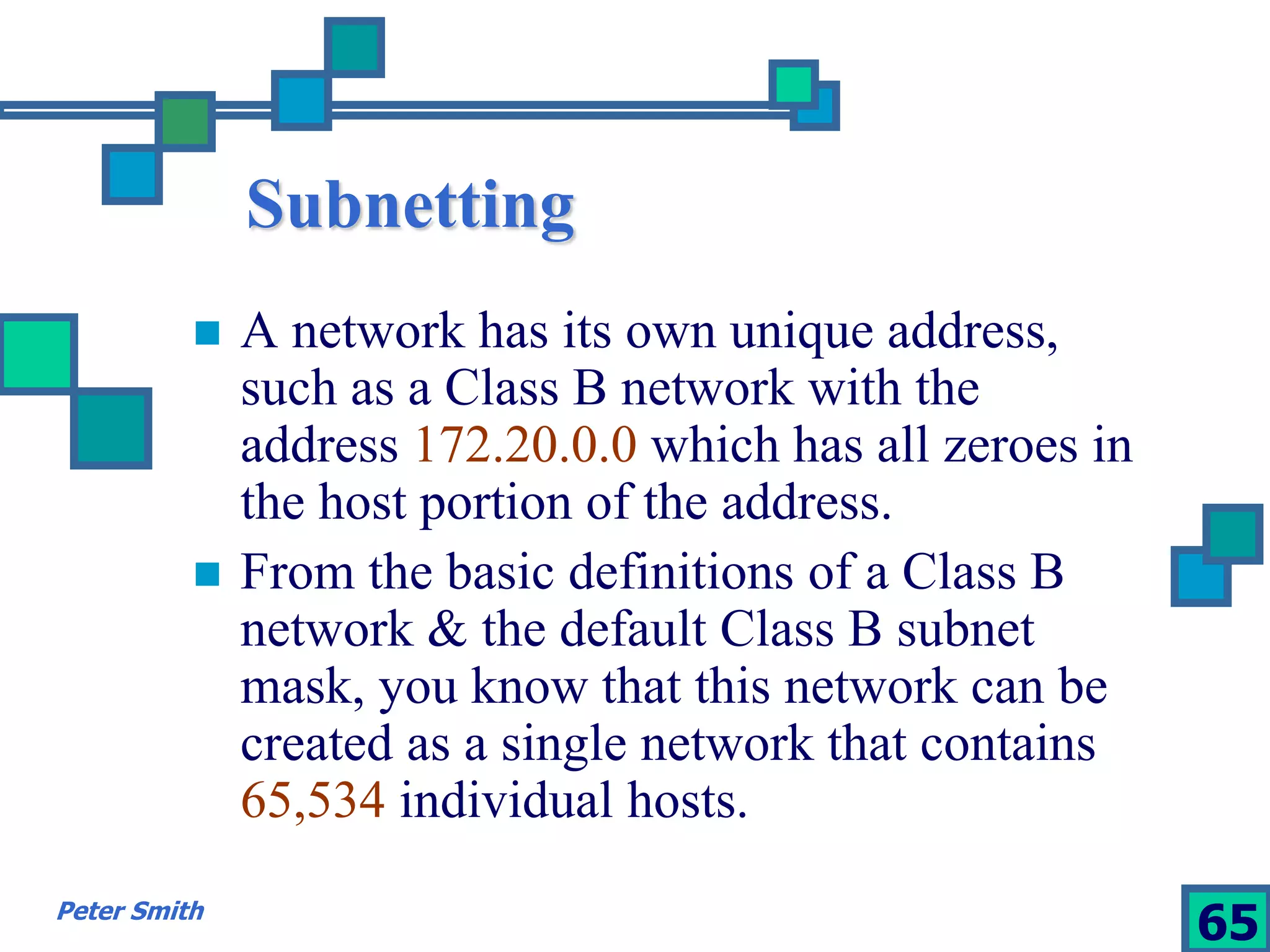 Subnetting 
 A network has its own unique address, 
such as a Class B network with the 
address 172.20.0.0 which has all zeroes in 
the host portion of the address. 
 From the basic definitions of a Class B 
network & the default Class B subnet 
mask, you know that this network can be 
created as a single network that contains 
65,534 individual hosts. 
Peter Smith 65 
 