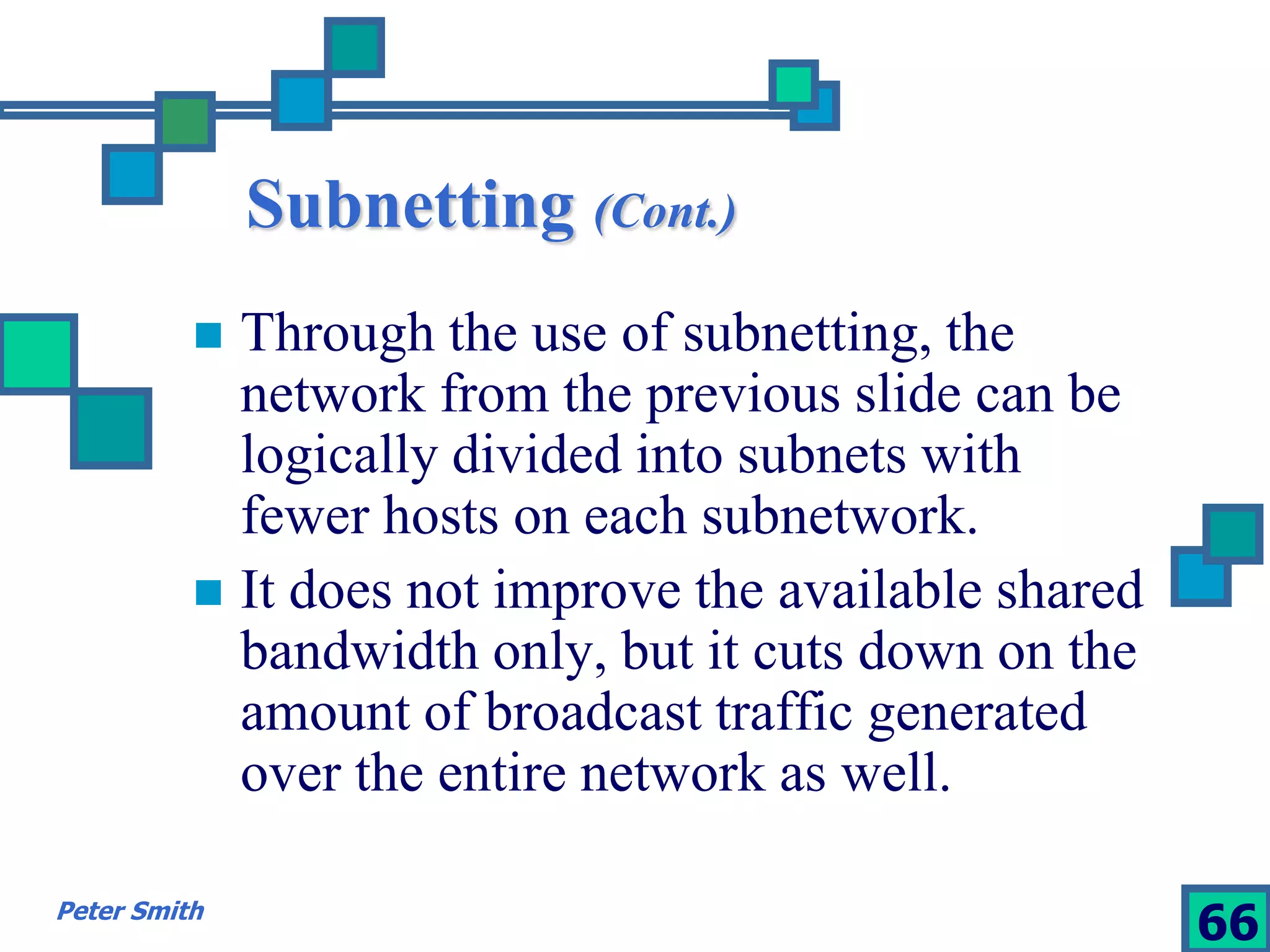 Subnetting (Cont.) 
 Through the use of subnetting, the 
network from the previous slide can be 
logically divided into subnets with 
fewer hosts on each subnetwork. 
 It does not improve the available shared 
bandwidth only, but it cuts down on the 
amount of broadcast traffic generated 
over the entire network as well. 
Peter Smith 66 
 