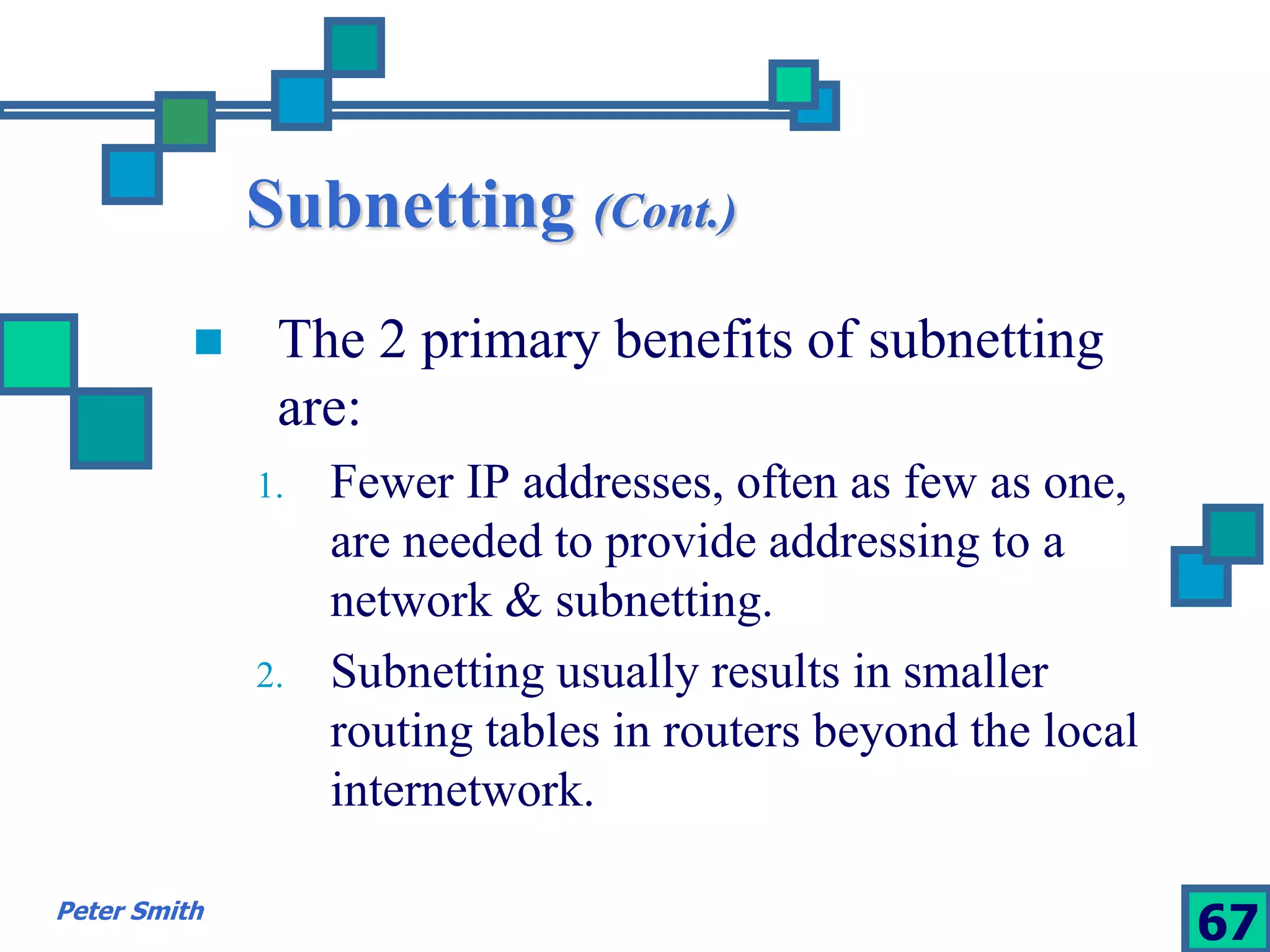 Subnetting (Cont.) 
 The 2 primary benefits of subnetting 
are: 
1. Fewer IP addresses, often as few as one, 
are needed to provide addressing to a 
network & subnetting. 
2. Subnetting usually results in smaller 
routing tables in routers beyond the local 
internetwork. 
Peter Smith 67 
 