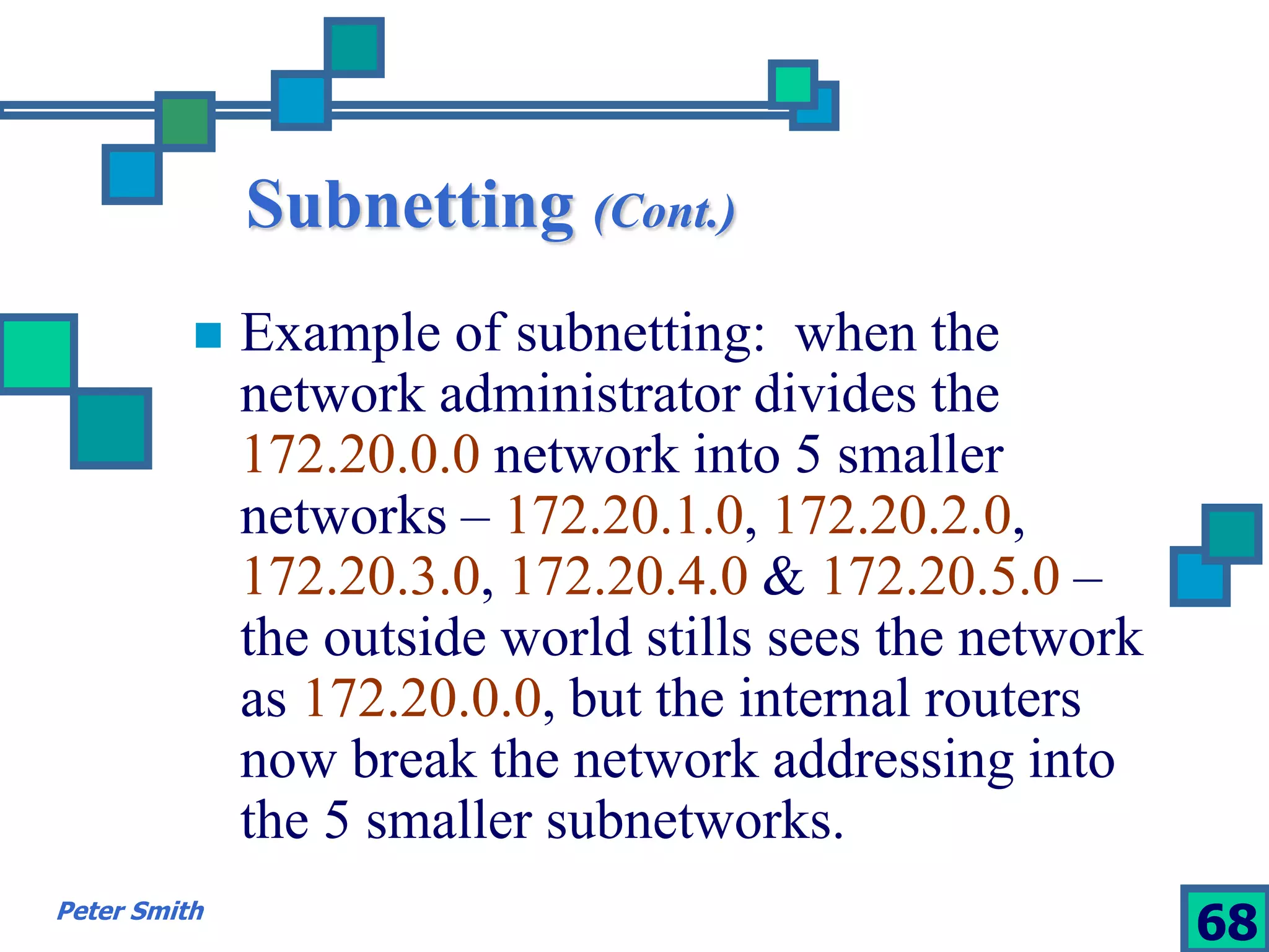 Subnetting (Cont.) 
 Example of subnetting: when the 
network administrator divides the 
172.20.0.0 network into 5 smaller 
networks – 172.20.1.0, 172.20.2.0, 
172.20.3.0, 172.20.4.0 & 172.20.5.0 – 
the outside world stills sees the network 
as 172.20.0.0, but the internal routers 
now break the network addressing into 
the 5 smaller subnetworks. 
Peter Smith 68 
 