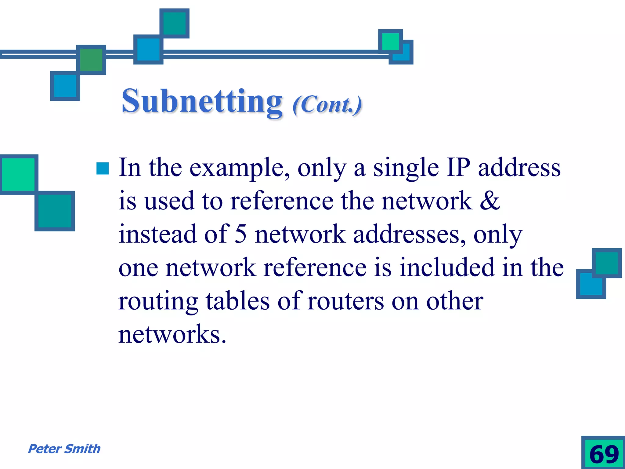 Subnetting (Cont.) 
 In the example, only a single IP address 
is used to reference the network & 
instead of 5 network addresses, only 
one network reference is included in the 
routing tables of routers on other 
networks. 
Peter Smith 69 
 