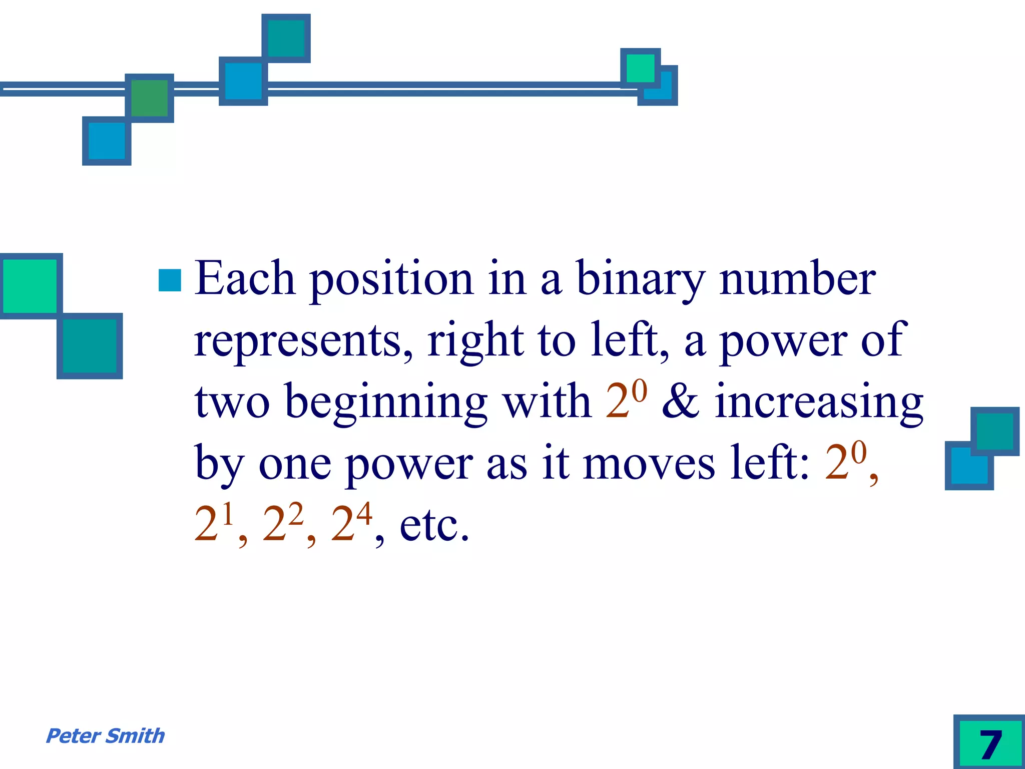  Each position in a binary number 
represents, right to left, a power of 
two beginning with 20 & increasing 
by one power as it moves left: 20, 
21, 22, 24, etc. 
Peter Smith 7 
 