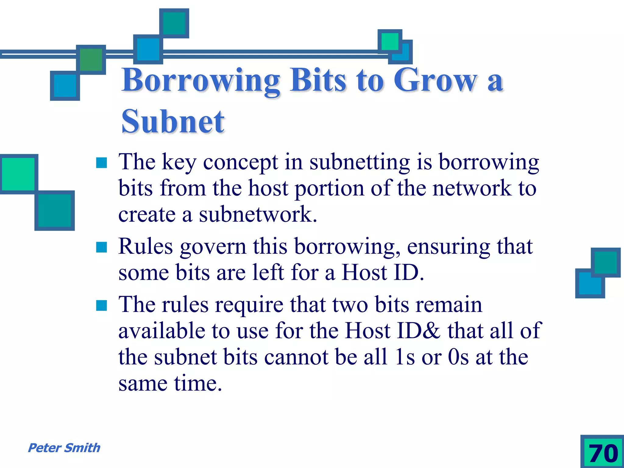 Borrowing Bits to Grow a 
Subnet 
 The key concept in subnetting is borrowing 
bits from the host portion of the network to 
create a subnetwork. 
 Rules govern this borrowing, ensuring that 
some bits are left for a Host ID. 
 The rules require that two bits remain 
available to use for the Host ID& that all of 
the subnet bits cannot be all 1s or 0s at the 
same time. 
Peter Smith 70 
 
