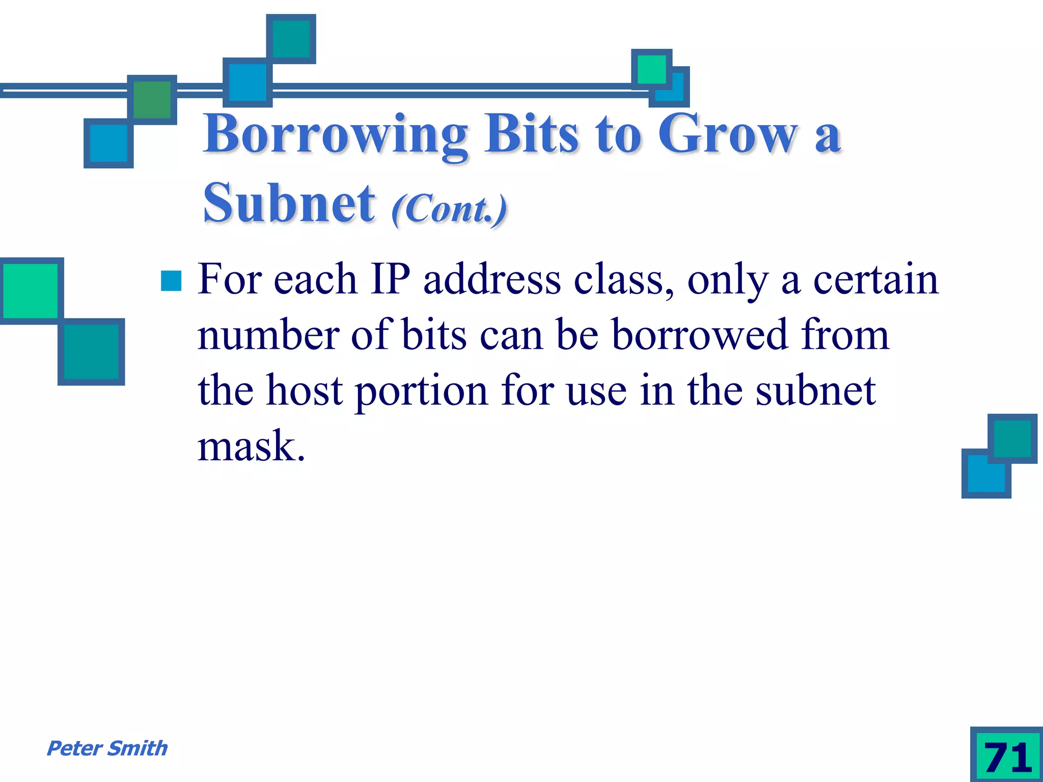 Borrowing Bits to Grow a 
Subnet (Cont.) 
 For each IP address class, only a certain 
number of bits can be borrowed from 
the host portion for use in the subnet 
mask. 
Peter Smith 71 
 