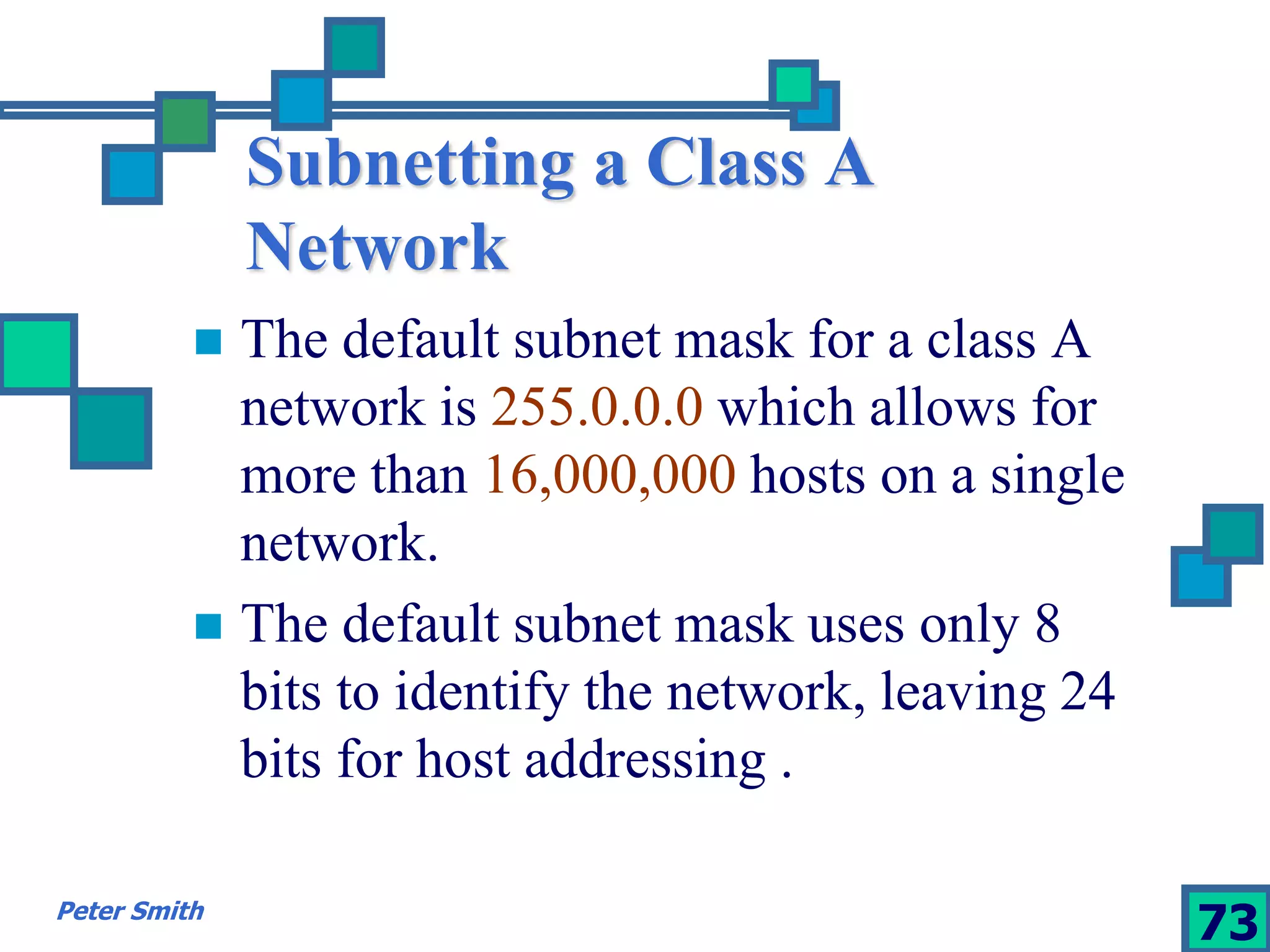Subnetting a Class A 
Network 
 The default subnet mask for a class A 
network is 255.0.0.0 which allows for 
more than 16,000,000 hosts on a single 
network. 
 The default subnet mask uses only 8 
bits to identify the network, leaving 24 
bits for host addressing . 
Peter Smith 73 
 