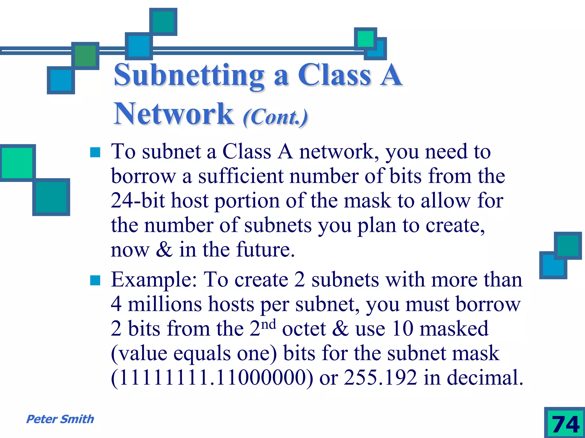 Subnetting a Class A 
Network (Cont.) 
 To subnet a Class A network, you need to 
borrow a sufficient number of bits from the 
24-bit host portion of the mask to allow for 
the number of subnets you plan to create, 
now & in the future. 
 Example: To create 2 subnets with more than 
4 millions hosts per subnet, you must borrow 
2 bits from the 2nd octet & use 10 masked 
(value equals one) bits for the subnet mask 
(11111111.11000000) or 255.192 in decimal. 
Peter Smith 74 
 