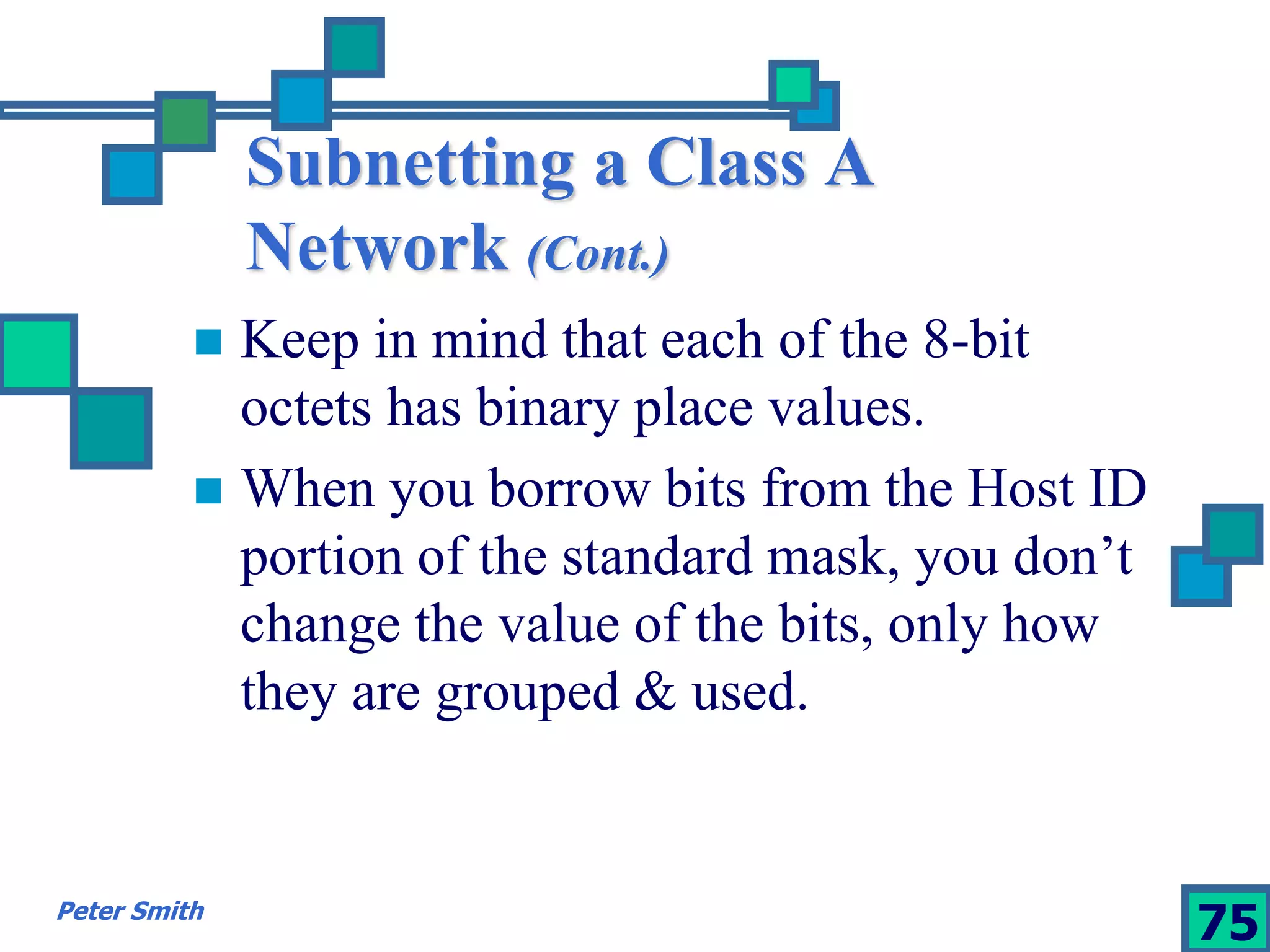 Subnetting a Class A 
Network (Cont.) 
 Keep in mind that each of the 8-bit 
octets has binary place values. 
 When you borrow bits from the Host ID 
portion of the standard mask, you don’t 
change the value of the bits, only how 
they are grouped & used. 
Peter Smith 75 
 