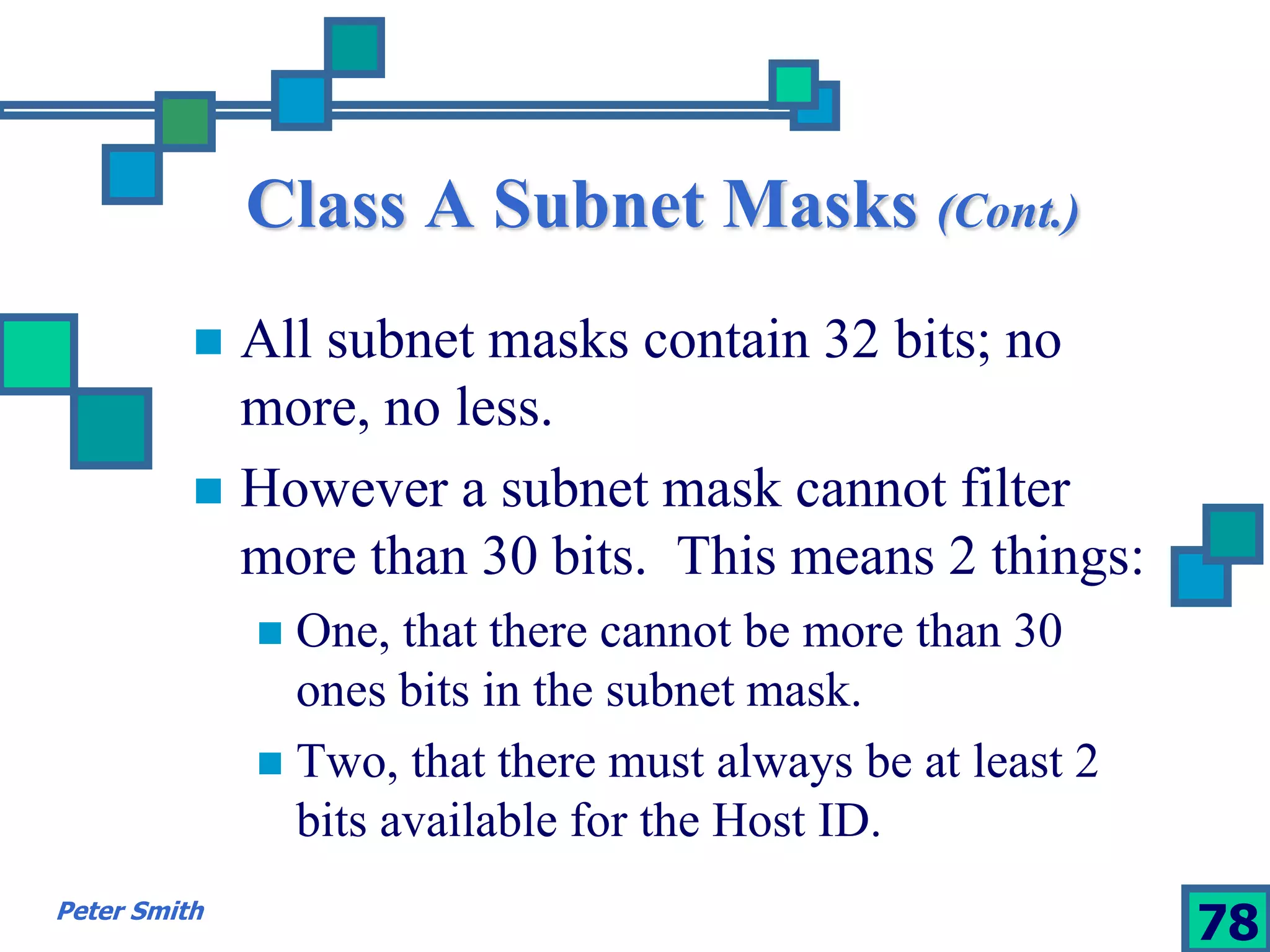 Class A Subnet Masks (Cont.) 
 All subnet masks contain 32 bits; no 
more, no less. 
 However a subnet mask cannot filter 
more than 30 bits. This means 2 things: 
 One, that there cannot be more than 30 
ones bits in the subnet mask. 
 Two, that there must always be at least 2 
bits available for the Host ID. 
Peter Smith 78 
 