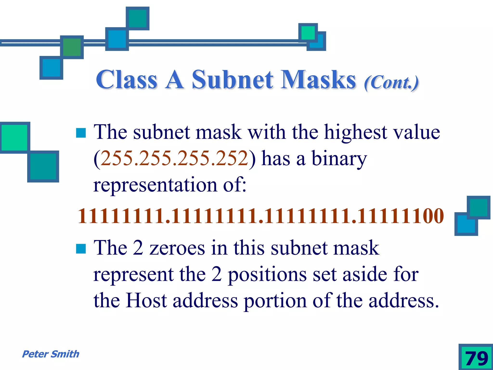 Class A Subnet Masks (Cont.) 
 The subnet mask with the highest value 
(255.255.255.252) has a binary 
representation of: 
11111111.11111111.11111111.11111100 
 The 2 zeroes in this subnet mask 
represent the 2 positions set aside for 
the Host address portion of the address. 
Peter Smith 79 
 