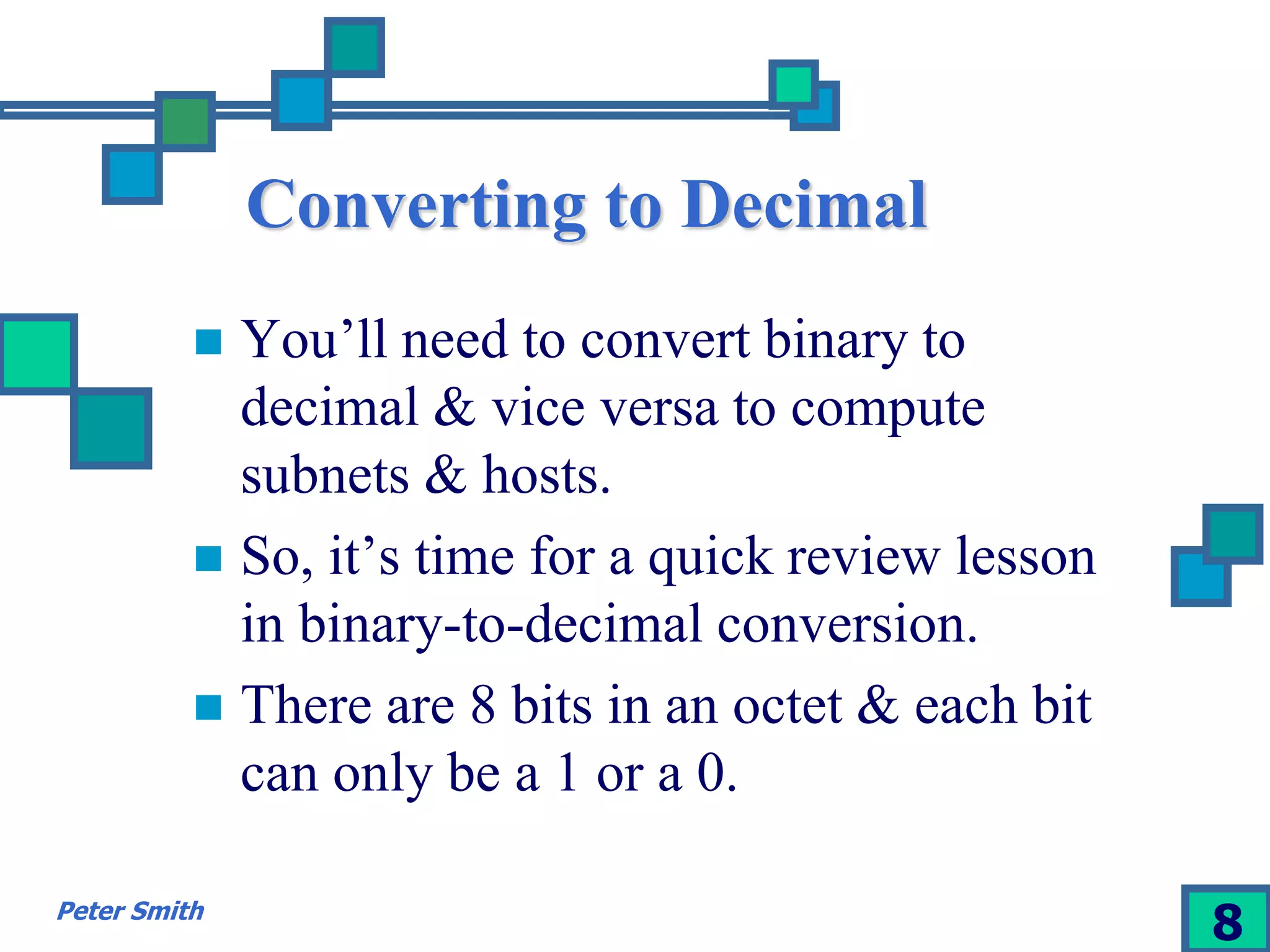 Converting to Decimal 
 You’ll need to convert binary to 
decimal & vice versa to compute 
subnets & hosts. 
 So, it’s time for a quick review lesson 
in binary-to-decimal conversion. 
 There are 8 bits in an octet & each bit 
can only be a 1 or a 0. 
Peter Smith 8 
 