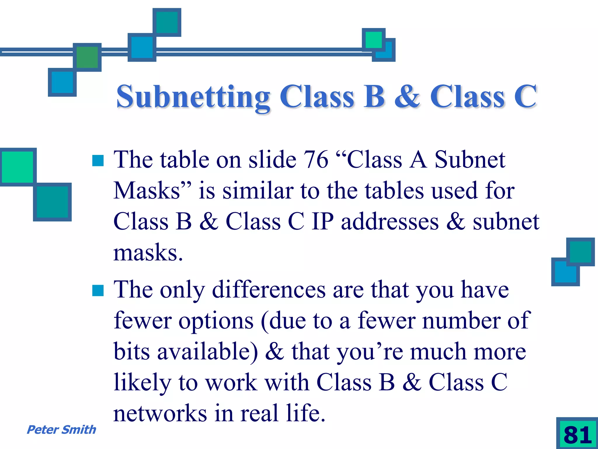 Subnetting Class B & Class C 
 The table on slide 76 “Class A Subnet 
Masks” is similar to the tables used for 
Class B & Class C IP addresses & subnet 
masks. 
 The only differences are that you have 
fewer options (due to a fewer number of 
bits available) & that you’re much more 
likely to work with Class B & Class C 
networks in real life. 
Peter Smith 81 
 