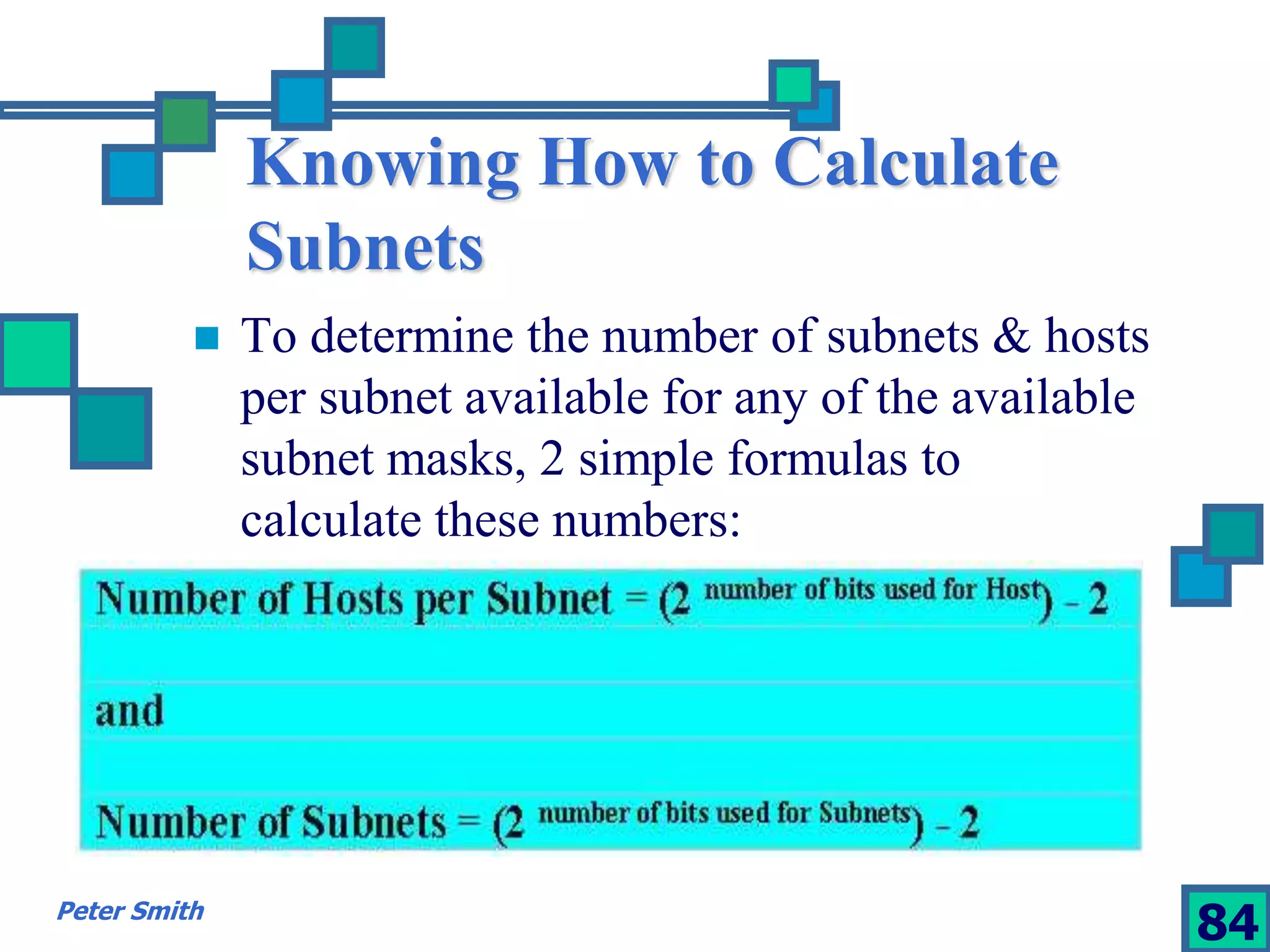 Knowing How to Calculate 
Subnets 
 To determine the number of subnets & hosts 
per subnet available for any of the available 
subnet masks, 2 simple formulas to 
calculate these numbers: 
Peter Smith 84 
 