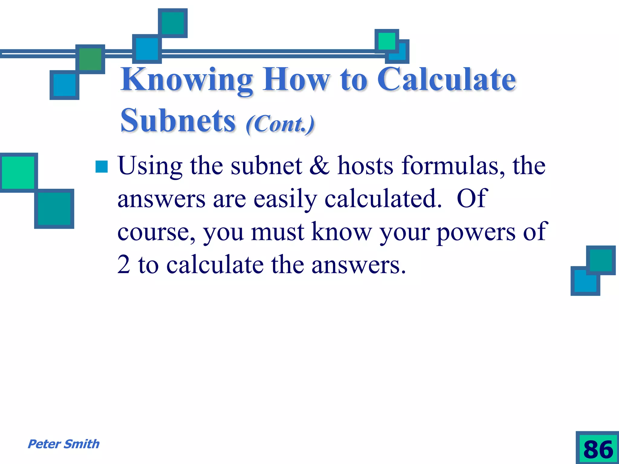 Knowing How to Calculate 
Subnets (Cont.) 
 Using the subnet & hosts formulas, the 
answers are easily calculated. Of 
course, you must know your powers of 
2 to calculate the answers. 
Peter Smith 86 
 