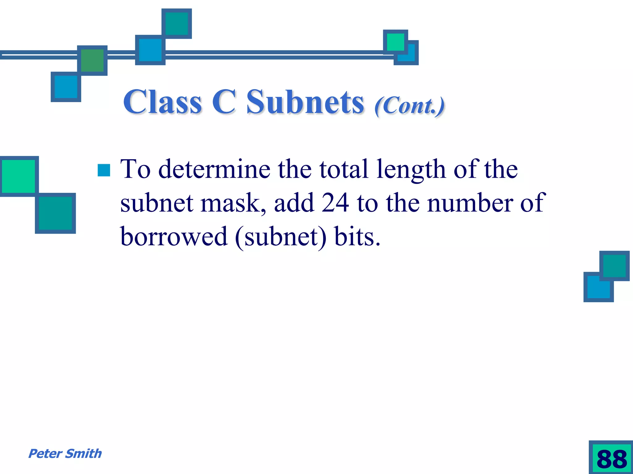 Class C Subnets (Cont.) 
 To determine the total length of the 
subnet mask, add 24 to the number of 
borrowed (subnet) bits. 
Peter Smith 88 
 