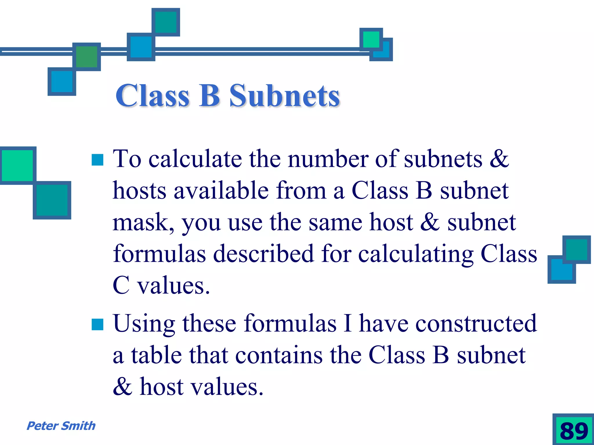 Class B Subnets 
 To calculate the number of subnets & 
hosts available from a Class B subnet 
mask, you use the same host & subnet 
formulas described for calculating Class 
C values. 
 Using these formulas I have constructed 
a table that contains the Class B subnet 
& host values. 
Peter Smith 89 
 