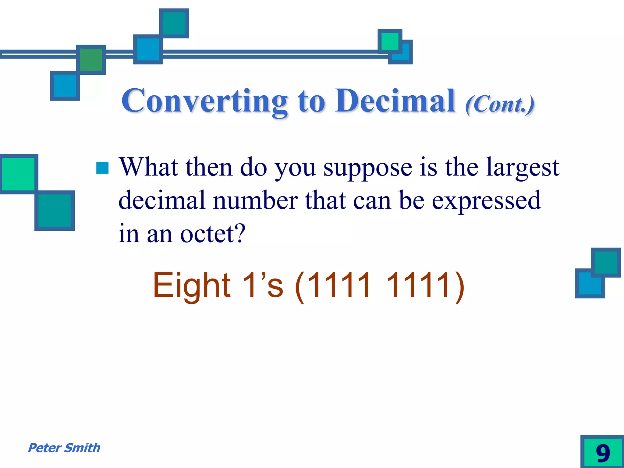Converting to Decimal (Cont.) 
 What then do you suppose is the largest 
decimal number that can be expressed 
in an octet? 
Eight 1’s (1111 1111) 
Peter Smith 9 
 
