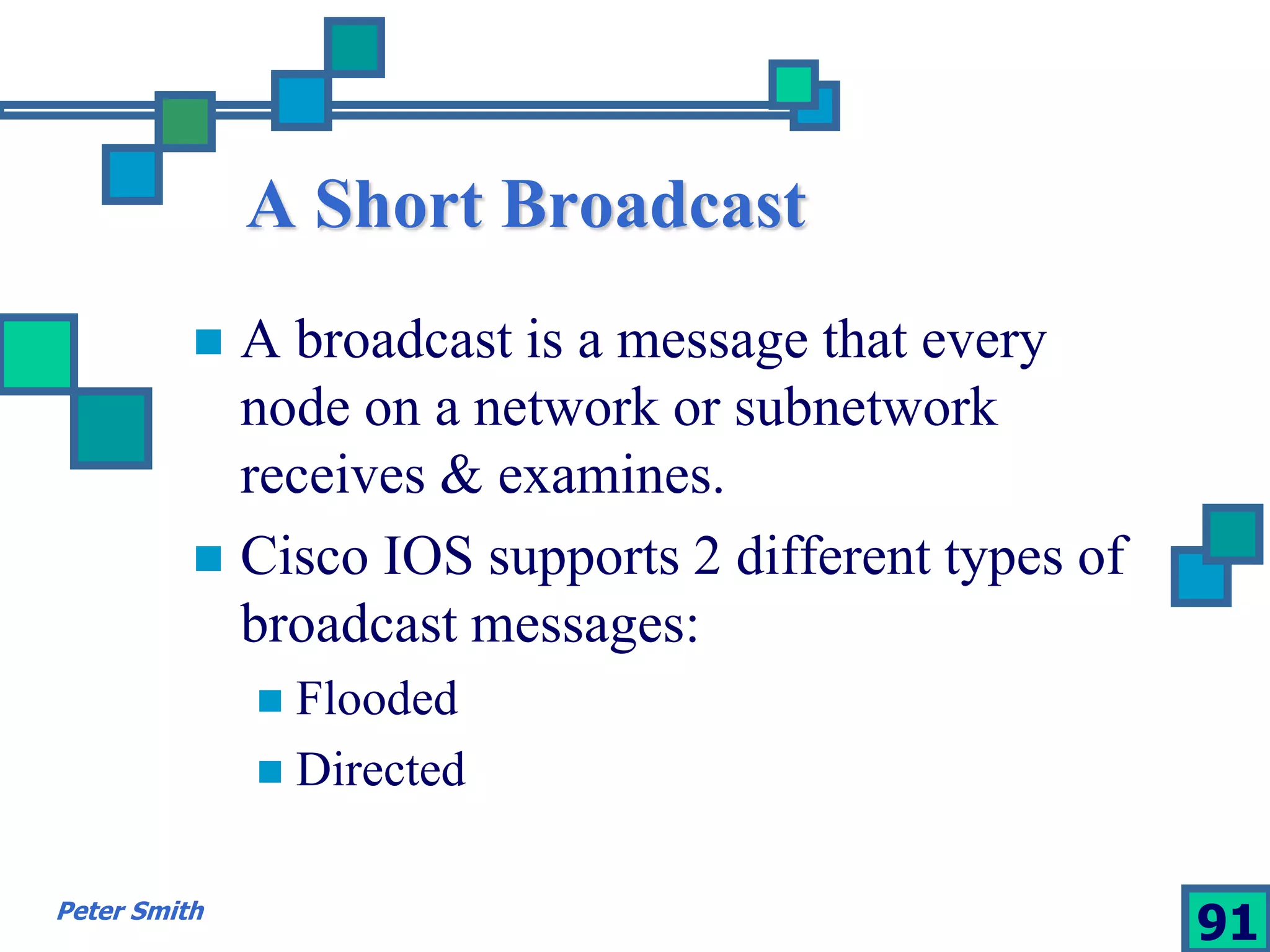A Short Broadcast 
 A broadcast is a message that every 
node on a network or subnetwork 
receives & examines. 
 Cisco IOS supports 2 different types of 
broadcast messages: 
 Flooded 
 Directed 
Peter Smith 91 
 