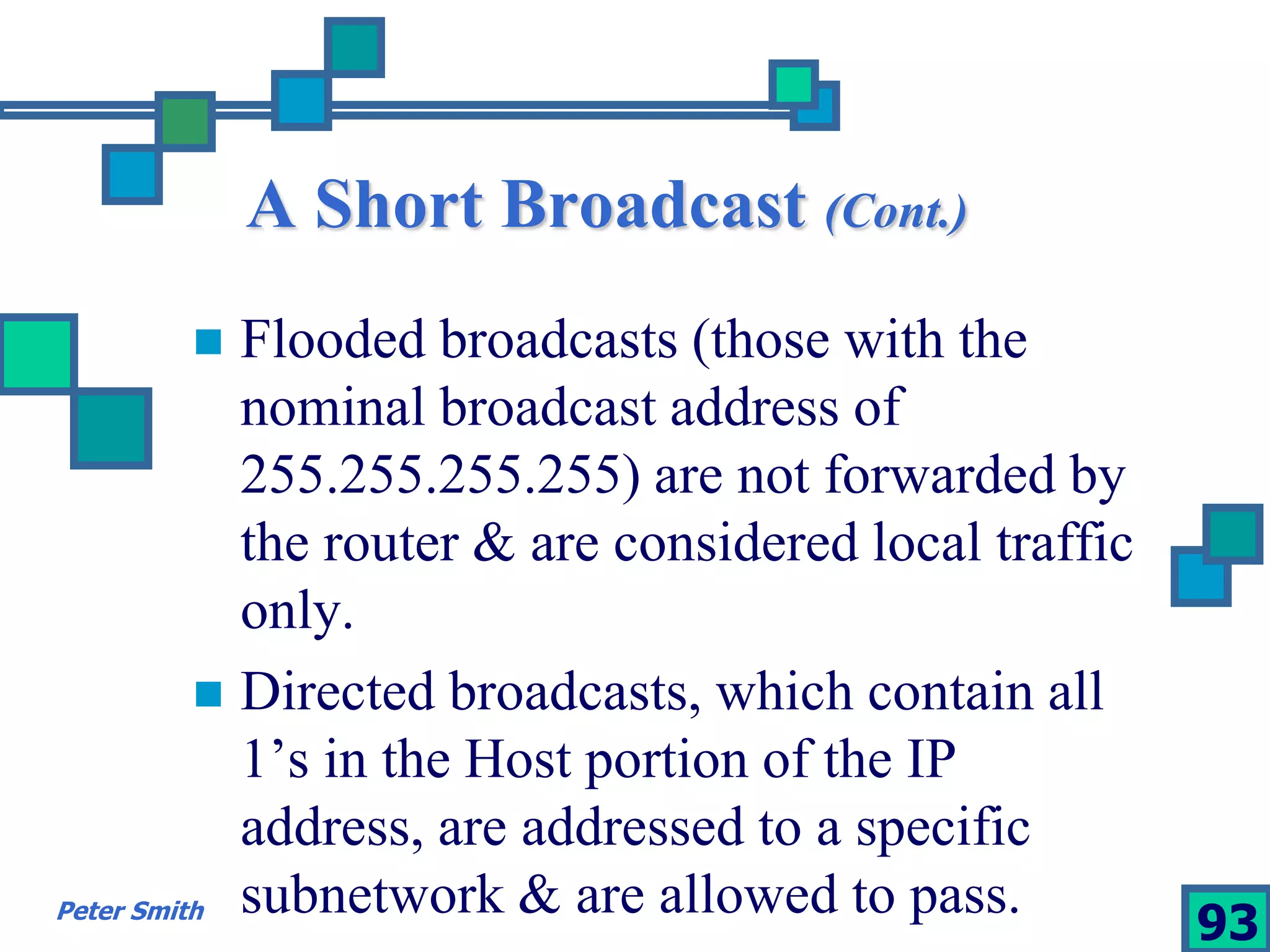 A Short Broadcast (Cont.) 
 Flooded broadcasts (those with the 
nominal broadcast address of 
255.255.255.255) are not forwarded by 
the router & are considered local traffic 
only. 
 Directed broadcasts, which contain all 
1’s in the Host portion of the IP 
address, are addressed to a specific 
subnetwork & are allowed to pass. 
Peter Smith 93 
