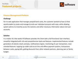 Portfolio
Featured projects


 Finance Management Platform
 Challenge
 For its web application that manages prepaid bank cards, the customer wanted to have UI that
 would enable to create and manage its end-user individual accounts with ease, while allowing
 system admins to instantly access the statistics and other necessary information about end-user
 accounts.


 Solution
 In a matter of a few weeks PJ Software provides the Client with a full-functional User Interface,
 smoothly integrated with rich and comprehensive back-end features. Implemented features include
 generation of statistic charts and pies, notifications engine, monitoring of user transactions. User-
 oriented features: topping-up credit card via on-line and offline payment systems, transactions
 between cards, paying bills, getting discounts from other network partners, planning own or family
 budget.


12                                           Company presentation                     www.pj-software.com
 