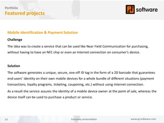 Portfolio
Featured projects


 Mobile Identification & Payment Solution
 Challenge
 The idea was to create a service that can be used like Near Field Communication for purchasing,
 without having to have an NFC chip or even an Internet connection on consumer’s device.


 Solution
 The software generates a unique, secure, one-off ID tag in the form of a 2D barcode that guarantees
 end-users’ identity on their own mobile devices for a whole bundle of different situations (payment
 transactions, loyalty programs, ticketing, couponing, etc.) without using Internet connection.
 As a result the service assures the identity of a mobile device owner at the point of sale, whereas the
 device itself can be used to purchase a product or service.




13                                          Company presentation                      www.pj-software.com
 
