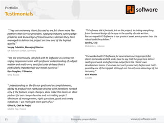 Portfolio
Testimonials

 “They are extremely client-focused so we felt them more like         “PJ Software did a fantastic job on the project, including everything
 partners than service providers. Applying industry cutting edge-    from the visual design of the app to the quality of code written.
 practices and knowledge of travel business domain they have         Partnering with PJ Software is our greatest asset, even greater than the
 managed to deliver the project on time and of the highest           robust code they deliver.”
 quality.”                                                           Jamil G., CEO
                                                                     MobileHere, Lebanon
 Sergey Zubekhin, Managing Director
 GP Solutions GmbH, Germany

                                                                     “I’ve worked with PJ Software for several outsourcing projects for
 “We are enormously satisfied with PJ Software as contractor.        clients in Canada and US, and I have to say that the guys here deliver
 Highly responsive team with profound understanding of subject       really great work and oftentimes outperform the clients’ own
 matter and really very, very fast code delivery that is             development teams. I’ve never met such productivity before and that’s
 particularly important for our travel business.”                    probably one of the biggest, although not the only one advantage of the
 Iliya Dyagilev, IT Director                                         company.”
 NIKS, Russia                                                        Kirill Aleshin
                                                                     Canada


 “Understanding on the fly our goals and accomplishments,
 ability to produce the right code at once with iterations needed
 only if the feature scope changes, does make this team an ideal
 partner for our comprehensive and interesting project.
 Minimum of management, right questions, good and timely
 initiatives – we really felt them part of us.”
 Gilles R., Chef de Projet
 Mobile Tag, France



15                                                         Company presentation                                   www.pj-software.com
 