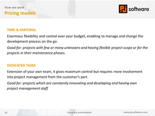 How we work
Pricing models


 TIME & MATERIAL
 Enormous flexibility and control over your budget, enabling to manage and change the
 development process on the go.
 Good for: projects with few or many unknowns and having flexible project scope or for the
 projects in their maintenance phases.


 DEDICATED TEAM
 Extension of your own team, it gives maximum control but requires more involvement
 into project management from the customer’s part.
 Good for: projects which are constantly innovating and developing and having own
 project management staff.




19                                     Company presentation               www.pj-software.com
 