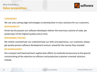 Why PJ Software?
Value proposition


 CONFIDENCE
 We use only cutting-edge technologies to develop best-in-class solutions for our customers.
 RESPONSIBILITY
 Driven by the passion our software developers deliver the enormous volume of code, yet
 producing it of the highest quality and on time.
 REASONABLE PRICING
 We neither overestimate nor underestimate our skills and experience, our customers always
 get quality-proven software development services valued for the money they invested.
 NO BUREAUCRACY
 Our compact well-balanced team applies best efforts to eradicate bureaucracy to the ground
 concentrating all the attention on efficient and productive customer-oriented solutions
 instead.



20                                       Company presentation                  www.pj-software.com
 