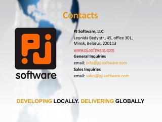 Contacts
                 PJ Software, LLC
                 Leonida Bedy str., 45, office 301,
                 Minsk, Belarus, 220113
                 www.pj-software.com
                 General Inquiries
                 email: info@pj-software.com
                 Sales Inquiries
                 email: sales@pj-software.com




DEVELOPING LOCALLY. DELIVERING GLOBALLY
 