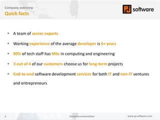 Company overview
Quick facts


     A team of senior experts

     Working experience of the average developer is 6+ years

     90% of tech staff has MSc in computing and engineering

     3 out of 4 of our customers choose us for long-term projects

     End-to-end software development services for both IT and non-IT ventures

       and entrepreneurs




2                                    Company presentation            www.pj-software.com
 