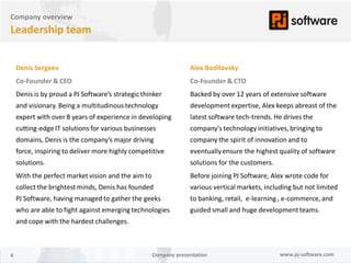 Company overview
Leadership team


    Denis Sergeev                                                Alex Bodilovsky
    Co-Founder & CEO                                             Co-Founder & CTO
    Denis is by proud a PJ Software’s strategic thinker          Backed by over 12 years of extensive software
    and visionary. Being a multitudinous technology              development expertise, Alex keeps abreast of the
    expert with over 8 years of experience in developing         latest software tech-trends. He drives the
    cutting-edge IT solutions for various businesses             company's technology initiatives, bringing to
    domains, Denis is the company’s major driving                company the spirit of innovation and to
    force, inspiring to deliver more highly competitive          eventually ensure the highest quality of software
    solutions.                                                   solutions for the customers.
    With the perfect market vision and the aim to                Before joining PJ Software, Alex wrote code for
    collect the brightest minds, Denis has founded               various vertical markets, including but not limited
    PJ Software, having managed to gather the geeks              to banking, retail, e-learning , e-commerce, and
    who are able to fight against emerging technologies          guided small and huge development teams.
    and cope with the hardest challenges.



4                                                   Company presentation                        www.pj-software.com
 