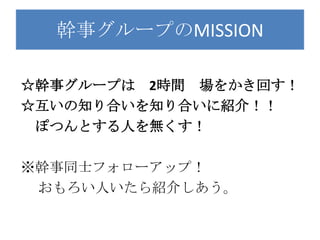 幹事グループのMISSION

☆幹事グループは 2時間 場をかき回す！
☆互いの知り合いを知り合いに紹介！！
 ぽつんとする人を無くす！

※幹事同士フォローアップ！
 おもろい人いたら紹介しあう。
 