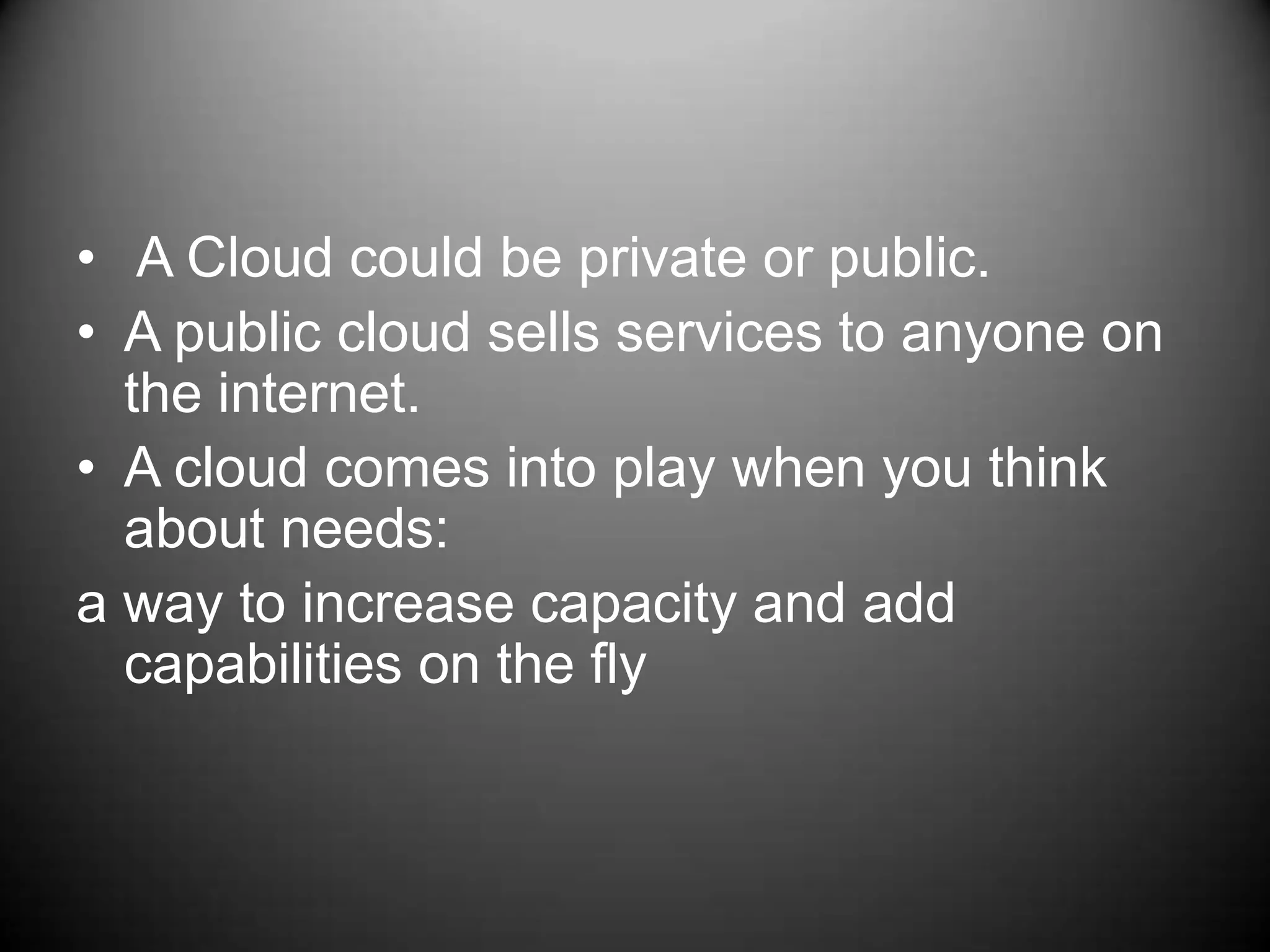  A Cloud could be private or public. A public cloud sells services to anyone on the internet.A cloud comes into play when you think about needs:a way to increase capacity and add capabilities on the fly