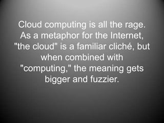 Cloud computing is all the rage.As a metaphor for the Internet, &quot;the cloud&quot; is a familiar cliché, but when combined with &quot;computing,&quot; the meaning gets bigger and fuzzier. 